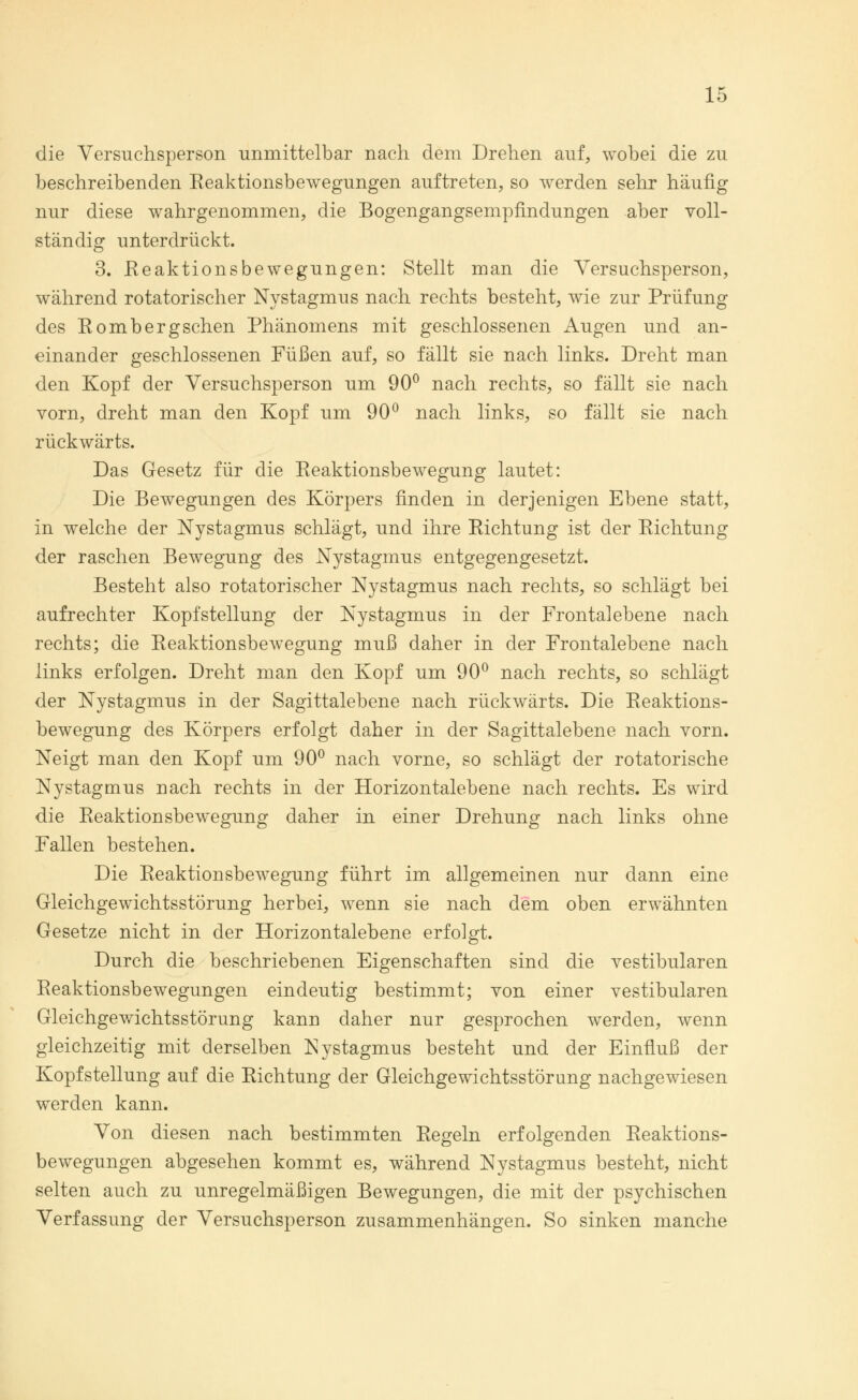 die Versuchsperson unmittelbar nach dem Drehen auf, wobei die zu beschreibenden Reaktionsbewegungen auftreten, so werden sehr häufig nur diese wahrgenommen, die Bogengangsempfindungen aber voll- ständig unterdrückt. 3. Reaktionsbewegungen: Stellt man die Versuchsperson, während rotatorischer Nystagmus nach rechts besteht, wie zur Prüfung des Rombergschen Phänomens mit geschlossenen Augen und an- einander geschlossenen Füßen auf, so fällt sie nach links. Dreht man den Kopf der Versuchsperson um 90° nach rechts, so fällt sie nach vorn, dreht man den Kopf um 90° nach links, so fällt sie nach rückwärts. Das Gesetz für die Reaktionsbewegung lautet: Die Bewegungen des Körpers finden in derjenigen Ebene statt, in welche der Nystagmus schlägt, und ihre Richtung ist der Richtung der raschen Bewegung des Nystagmus entgegengesetzt. Besteht also rotatorischer Nystagmus nach rechts, so schlägt bei aufrechter Kopfstellung der Nystagmus in der Frontalebene nach rechts; die Reaktionsbewegung muß daher in der Frontalebene nach links erfolgen. Dreht man den Kopf um 90° nach rechts, so schlägt der Nystagmus in der Sagittalebene nach rückwärts. Die Reaktions- bewegung des Körpers erfolgt daher in der Sagittalebene nach vorn. Neigt man den Kopf um 90° nach vorne, so schlägt der rotatorische Nystagmus nach rechts in der Horizontalebene nach rechts. Es wird die Reaktionsbewegung daher in einer Drehung nach links ohne Fallen bestehen. Die Reaktionsbewegung führt im allgemeinen nur dann eine Gleichgewichtsstörung herbei, wenn sie nach dem oben erwähnten Gesetze nicht in der Horizontalebene erfolgt. Durch die beschriebenen Eigenschaften sind die vestibulären Reaktionsbewegungen eindeutig bestimmt; von einer vestibulären Gleichgewichtsstörung kann daher nur gesprochen werden, wenn gleichzeitig mit derselben Nystagmus besteht und der Einfluß der Kopfstellung auf die Richtung der Gleichgewichtsstörung nachgewiesen werden kann. Von diesen nach bestimmten Regeln erfolgenden Reaktions- bewegungen abgesehen kommt es, während Nystagmus besteht, nicht selten auch zu unregelmäßigen Bewegungen, die mit der psychischen Verfassung der Versuchsperson zusammenhängen. So sinken manche