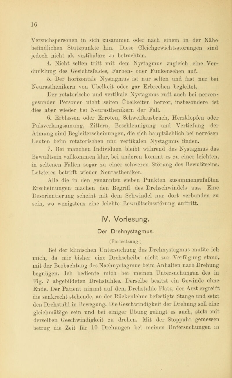Versuchspersonen in sich zusammen oder nach einem in der Nähe befindlichen Stützpunkte hin. Diese Gleichgewichtsstörungen sind jedoch nicht als vestibuläre zu betrachten. 4. Nicht selten tritt mit dem Nystagmus zugleich eine Ver- dunklung des Gesichtsfeldes, Farben- oder Funkensehen auf. 5. Der horizontale Nystagmus ist nur selten und fast nur bei Neurasthenikern von Übelkeit oder gar Erbrechen begleitet. Der rotatorische und vertikale Nystagmus ruft auch bei nerven- gesunden Personen nicht selten Übelkeiten hervor, insbesondere ist dies aber wieder bei Neurasthenikern der Fall. 6. Erblassen oder Erröten, Schweißausbruch, Herzklopfen oder Pulsverlangsamung, Zittern, Beschleunigung und Vertiefung der Atmung sind Begleiterscheinungen, die sich hauptsächlich bei nervösen Leuten beim rotatorischen und vertikalen Nystagmus finden. 7. Bei manchen Individuen bleibt während des Nystagmus das Bewußtsein vollkommen klar, bei anderen kommt es zu einer leichten,, in seltenen Fällen sogar zu einer schweren Störung des Bewußtseins. Letzteres betrifft wieder Neurastheniker. Alle die in den genannten sieben Punkten zusammengefaßten Erscheinungen machen den Begriff des Drehschwindels aus. Eine Desorientierung scheint mit dem Schwindel nur dort verbunden zu sein, wo wenigstens eine leichte Bewußtseinsstörung auftritt. IV. Vorlesung. Der Drehnystagmus. (Fortsetzung.) Bei der klinischen Untersuchung des Drehnystagmus mußte ich mich, da mir bisher eine Drehscheibe nicht zur Verfügung stand, mit der Beobachtung des Nachnystagmus beim Anhalten nach Drehung begnügen. Ich bediente mich bei meinen Untersuchungen des in Fig. 7 abgebildeten Drehstuhles. Derselbe besitzt ein Gewinde ohne Ende. Der Patient nimmt auf dem Drehstuhle Platz, der Arzt ergreift die senkrecht stehende, an der Rückenlehne befestigte Stange und setzt den Drehstuhl in Bewegung. Die Geschwindigkeit der Drehung soll eine gleichmäßige sein und bei einiger Übung gelingt es auch, stets mit derselben Geschwindigkeit zu drehen. Mit der Stoppuhr gemessen betrug die Zeit für 10 Drehungen bei meinen Untersuchungen in
