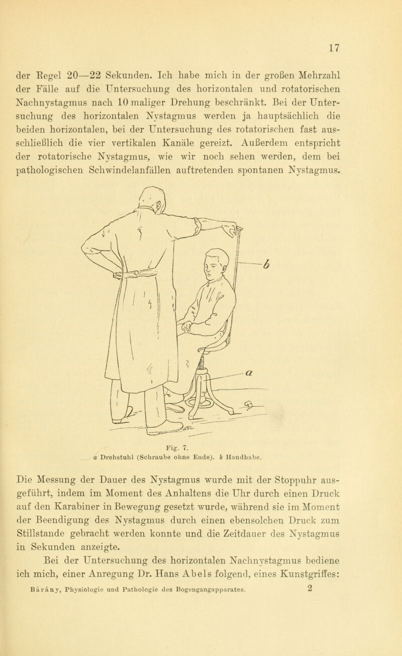 der Eegel 20—22 Sekunden. Ich habe mich in der großen Mehrzahl der Fälle auf die Untersuchung des horizontalen und rotatorischen Nachnystagmus nach 10 maliger Drehung beschränkt. Bei der Unter- suchung des horizontalen Nystagmus werden ja hauptsächlich die beiden horizontalen, bei der Untersuchung des rotatorischen fast aus- schließlich die vier vertikalen Kanäle gereizt. Außerdem entspricht der rotatorische Nystagmus, wie wir noch sehen werden, dem bei pathologischen Schwindelanfällen auftretenden spontanen Nystagmus. Fig. 7. a Drehstuhl (Schraube ohne Ende), b Handhabe. Die Messung der Dauer des Nystagmus wurde mit der Stoppuhr aus- geführt, indem im Moment des Anhaltens die Uhr durch einen Druck auf den Karabiner in Bewegung gesetzt wurde, während sie im Moment der Beendigung des Nystagmus durch einen ebensolchen Druck zum Stillstande gebracht werden konnte und die Zeitdauer des Nystagmus in Sekunden anzeigte. Bei der Untersuchung des horizontalen Nachnystagmus bediene ich mich, einer Anregung Dr. Hans Abels folgend, eines Kunstgriffes: Baräny, Physiologie und Pathologie des Bogengangapparates. 2