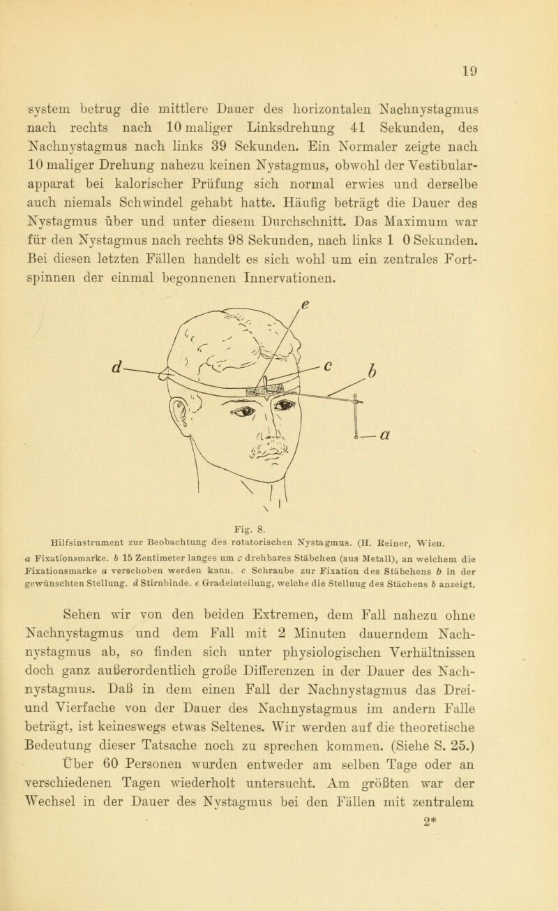 system betrug die mittlere Dauer des horizontalen Nachnystagmus nach rechts nach 10 maliger Linksdrehung 41 Sekunden, des Nachnystagmus nach links 39 Sekunden. Ein Normaler zeigte nach 10 maliger Drehung nahezu keinen Nystagmus, obwohl der Vestibular- apparat bei kalorischer Prüfung sich normal erwies und derselbe auch niemals Schwindel gehabt hatte. Häufig beträgt die Dauer des Nystagmus über und unter diesem Durchschnitt. Das Maximum war für den Nystagmus nach rechts 98 Sekunden, nach links 1 0 Sekunden. Bei diesen letzten Fällen handelt es sich wohl um ein zentrales Fort- spinnen der einmal begonnenen Innervationen. — a Fig. 8. Hilfsinstrument zur Beobachtung des rotatorischen Nystagmus. (H. Keiner, Wien. a Fixationsmarke. b 15 Zentimeter langes um c drehbares Stäbchen (aus Metall), an welchem die Fixationsmarke a verschoben werden kann, c Schraube zur Fixation des Stäbchens b in der gewünschten Stellung, d Stirnbinde, e Gradeinteilung, welche die Stelluug des Stächens b anzeigt. Sehen wir von den beiden Extremen, dem Fall nahezu ohne Nachnystagmus und dem Fall mit 2 Minuten dauerndem Nach- nystagmus ab, so finden sich unter physiologischen Verhältnissen doch ganz außerordentlich große Differenzen in der Dauer des Nach- nystagmus. Daß in dem einen Fall der Nachnystagmus das Drei- und Vierfache von der Dauer des Nachnystagmus im andern Falle beträgt, ist keineswegs etwas Seltenes. Wir werden auf die theoretische Bedeutung dieser Tatsache noch zu sprechen kommen. (Siehe S. 25.) Über 60 Personen wurden entweder am selben Tage oder an verschiedenen Tagen wiederholt untersucht. Am größten war der Wechsel in der Dauer des Nystagmus bei den Fällen mit zentralem 2*