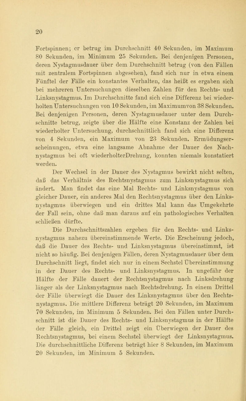Fortspinnen; er betrug im Durchschnitt 40 Sekunden, im Maximum 80 Sekunden, im Minimum 25 Sekunden. Bei denjenigen Personen, deren Nystagmusdauer über dem Durchschnitt betrug (von den Fällen mit zentralem Fortspinnen abgesehen), fand sich nur in etwa einem Fünftel der Fälle ein konstantes Verhalten, das heißt es ergaben sich bei mehreren Untersuchungen dieselben Zahlen für den Rechts- und Linksnystagmus. Im Durchschnitte fand sich eine Differenz bei wieder- holten Untersuchungen von 10 Sekunden, im Maximumvon 38 Sekunden. Bei denjenigen Personen, deren Nystagmusdauer unter dem Durch- schnitte betrug, zeigte über die Hälfte eine Konstanz der Zahlen bei wiederholter Untersuchung, durchschnittlich fand sich eine Differenz von 4 Sekunden, ein Maximum von 23 Sekunden. Ermüdungser- scheinungen, etwa eine langsame Abnahme der Dauer des Nach- nystagmus bei oft wiederholterDrehung, konnten niemals konstatiert werden. Der Wechsel in der Dauer des Nystagmus bewirkt nicht selten, daß das Verhältnis des Rechtsnystagmus zum Linksnystagmus sich ändert. Man findet das eine Mal Rechts- und Linksnystagmus von gleicher Dauer, ein anderes Mal den Rechtsnystagmus über den Links- nystagmus überwiegen und ein drittes Mal kann das Umgekehrte der Fall sein, ohne daß man daraus auf ein pathologisches Verhalten schließen dürfte. Die Durchschnittszahlen ergeben für den Rechts- und Links- nystagmus nahezu übereinstimmende Werte. Die Erscheinung jedoch, daß die Dauer des Rechts- und Linksnystagmus übereinstimmt, ist nicht so häufig. Bei denjenigen Fällen, deren Nystagmusdauer über dem Durchschnitt liegt, findet sich nur in einem Sechstel Übereinstimmung in der Dauer des Rechts- und Linksnystagmus. In ungefähr der Hälfte der Fälle dauert der Rechtsnystagmus nach Linksdrehung länger als der Linksnystagmus nach Rechtsdrehung. In einem Drittel der Fälle überwiegt die Dauer des Linksnystagmus über den Rechts- nystagmus. Die mittlere Differenz beträgt 20 Sekunden, im Maximum 70 Sekunden, im Minimum 5 Sekunden. Bei den Fällen unter Durch- schnitt ist die Dauer des Rechts- und Linksnystagmus in der Hälfte der Fälle gleich, ein Drittel zeigt ein Überwiegen der Dauer des Rechtsnystagmus, bei einem Sechstel überwiegt der Linksnystagmus. Die durchschnittliche Differenz beträgt hier 8 Sekunden, im Maximum 20 Sekunden, im Minimum 5 Sekunden.