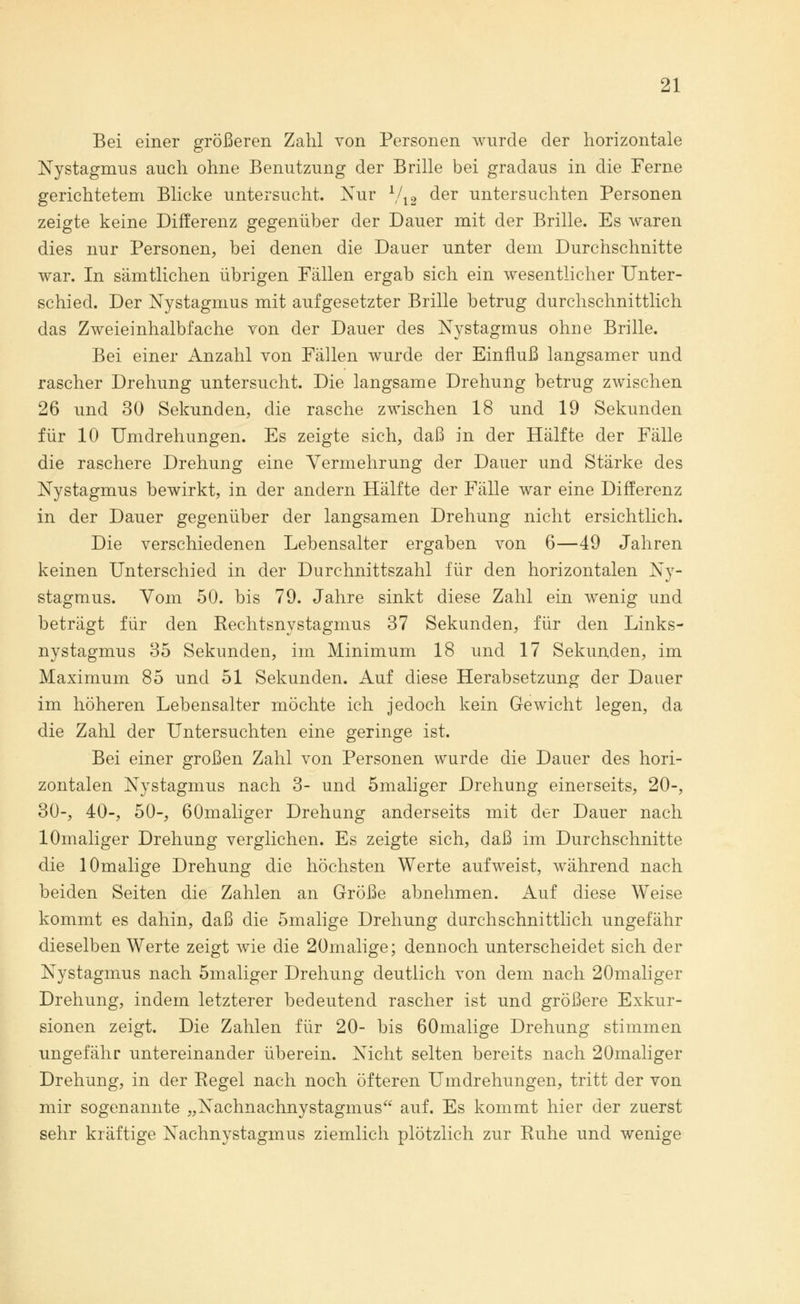 Bei einer größeren Zahl von Personen wurde der horizontale Nystagmus auch ohne Benutzung der Brille bei gradaus in die Ferne gerichtetem Blicke untersucht. Nur Vi 2 der untersuchten Personen zeigte keine Differenz gegenüber der Dauer mit der Brille. Es waren dies nur Personen, bei denen die Dauer unter dem Durchschnitte war. In sämtlichen übrigen Fällen ergab sich ein wesentlicher Unter- schied. Der Nystagmus mit aufgesetzter Brille betrug durchschnittlich das Zweieinhalbfache von der Dauer des Nystagmus ohne Brille. Bei einer Anzahl von Fällen wurde der Einfluß langsamer und rascher Drehung untersucht. Die langsame Drehung betrug zwischen 26 und 30 Sekunden, die rasche zwischen 18 und 19 Sekunden für 10 Umdrehungen. Es zeigte sich, daß in der Hälfte der Fälle die raschere Drehung eine Vermehrung der Dauer und Stärke des Nystagmus bewirkt, in der andern Hälfte der Fälle war eine Differenz in der Dauer gegenüber der langsamen Drehung nicht ersichtlich. Die verschiedenen Lebensalter ergaben von 6—49 Jahren keinen Unterschied in der Durchnittszahl für den horizontalen Ny- stagmus. Vom 50. bis 79. Jahre sinkt diese Zahl ein wenig und beträgt für den Rechtsnystagmus 37 Sekunden, für den Links- nystagmus 35 Sekunden, im Minimum 18 und 17 Sekunden, im Maximum 85 und 51 Sekunden. Auf diese Herabsetzung der Dauer im höheren Lebensalter möchte ich jedoch kein Gewicht legen, da die Zahl der Untersuchten eine geringe ist. Bei einer großen Zahl von Personen wurde die Dauer des hori- zontalen Nystagmus nach 3- und 5maliger Drehung einerseits, 20-, 30-, 40-, 50-, 60maliger Drehung anderseits mit der Dauer nach lOmaliger Drehung verglichen. Es zeigte sich, daß im Durchschnitte die lOmalige Drehung die höchsten Werte aufweist, während nach beiden Seiten die Zahlen an Größe abnehmen. Auf diese Weise kommt es dahin, daß die 5malige Drehung durchschnittlich ungefähr dieselben Werte zeigt wie die 20malige; dennoch unterscheidet sich der Nystagmus nach 5maliger Drehung deutlich von dem nach 20maliger Drehung, indem letzterer bedeutend rascher ist und größere Exkur- sionen zeigt. Die Zahlen für 20- bis 60malige Drehung stimmen ungefähr untereinander überein. Nicht selten bereits nach 20maliger Drehung, in der Regel nach noch öfteren Umdrehungen, tritt der von mir sogenannte „Nachnachnystagmus auf. Es kommt hier der zuerst sehr kräftige Nachnystagmus ziemlich plötzlich zur Ruhe und wenige