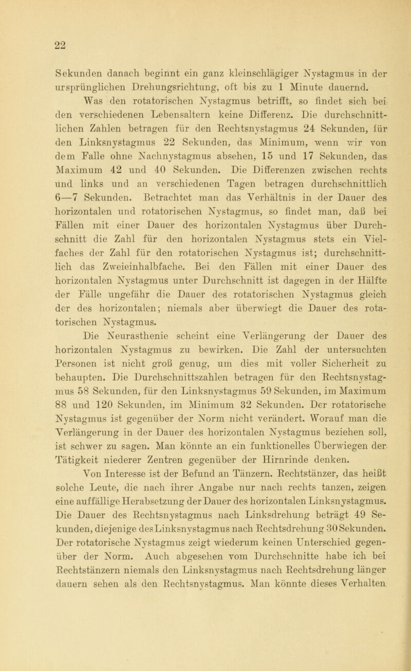 Sekunden danach beginnt ein ganz kleinschlägiger Nystagmus in der ursprünglichen Drehungsrichtung, oft bis zu 1 Minute dauernd. Was den rotatorischen Nystagmus betrifft, so findet sich bei den verschiedenen Lebensaltern keine Differenz. Die durchschnitt- lichen Zahlen betragen für den Rechtsnystagmus 24 Sekunden, für den Linksnystagmus 22 Sekunden, das Minimum, wenn wir von dem Falle ohne Nachnystagmus absehen, 15 und 17 Sekunden, das Maximum 42 und 40 Sekunden. Die Differenzen zwischen rechts und links und an verschiedenen Tagen betragen durchschnittlich 6—7 Sekunden. Betrachtet man das Verhältnis in der Dauer des horizontalen und rotatorischen Nystagmus, so findet man, daß bei Fällen mit einer Dauer des horizontalen Nystagmus über Durch- schnitt die Zahl für den horizontalen Nystagmus stets ein Viel- faches der Zahl für den rotatorischen Nystagmus ist; durchschnitt- lich das Zweieinhalbfache. Bei den Fällen mit einer Dauer des horizontalen Nystagmus unter Durchschnitt ist dagegen in der Hälfte der Fälle ungefähr die Dauer des rotatorischen Nystagmus gleich der des horizontalen; niemals aber überwiegt die Dauer des rota- torischen Nystagmus. Die Neurasthenie scheint eine Verlängerung der Dauer des horizontalen Nystagmus zu bewirken. Die Zahl der untersuchten Personen ist nicht groß genug, um dies mit voller Sicherheit zu behaupten. Die Durchschnittszahlen betragen für den Rechtsnystag- mus 58 Sekunden, für den Linksnystagmus 59 Sekunden, im Maximum 88 und 120 Sekunden, im Minimum 32 Sekunden. Der rotatorische Nystagmus ist gegenüber der Norm nicht verändert. Worauf man die Verlängerung in der Dauer des horizontalen Nystagmus beziehen soll, ist schwer zu sagen. Man könnte an ein funktionelles Überwiegen der Tätigkeit niederer Zentren gegenüber der Hirnrinde denken. Von Interesse ist der Befund an Tänzern. Rechtstänzer, das heißt solche Leute, die nach ihrer Angabe nur nach rechts tanzen, zeigen eine auffällige Herabsetzung der Dauer des horizontalen Linksnystagmus. Die Dauer des Rechtsnystagmus nach Linksdrehung beträgt 49 Se- kunden, diejenige des Linksnystagmus nach Rechtsdrehung 30 Sekunden. Der rotatorische Nystagmus zeigt wiederum keinen Unterschied gegen- über der Norm. Auch abgesehen vom Durchschnitte habe ich bei Rechtstänzern niemals den Linksnystagmus nach Rechtsdrehung länger dauern sehen als den Rechtsnystagmus. Man könnte dieses Verhalten