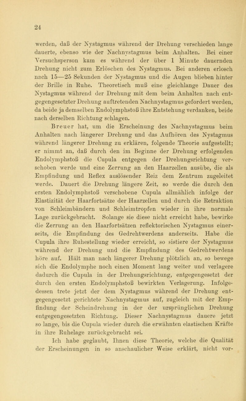 werden, daß der Nystagmus während der Drehung verschieden lange dauerte, ebenso wie der Nachnystagmus beim Anhalten. Bei einer Versuchsperson kam es während der über 1 Minute dauernden Drehung nicht zum Erlöschen des Nystagmus. Bei anderen erlosch nach 15—25 Sekunden der Nystagmus und die Augen blieben hinter der Brille in Ruhe. Theoretisch muß eine gleichlange Dauer des Nystagmus während der Drehung mit dem beim Anhalten nach ent- gegengesetzter Drehung auftretenden Nachnystagmus gefordert werden, da beide ja demselben Endolymphstoß ihre Entstehung verdanken, beide nach derselben Richtung schlagen. Breuer hat, um die Erscheinung des Nachnystagmus beim Anhalten nach längerer Drehung und das Aufhören des Nystagmus während längerer Drehung zu erklären, folgende Theorie aufgestellt; er nimmt an, daß durch den im Beginne der Drehung erfolgenden Endolymphstoß die Cupula entgegen der Drehungsrichtung ver- schoben werde und eine Zerrung an den Haarzellen ausübe, die als Empfindung und Reflex auslösender Reiz dem Zentrum zugeleitet werde. Dauert die Drehung längere Zeit, so werde die durch den ersten Endolymphstoß verschobene Cupula allmählich infolge der Elastizität der Haarfortsätze der Haarzellen und durch die Retraktion von Schleimbändern und Schleimtropfen wieder in ihre normale Lage zurückgebracht. Solange sie diese nicht erreicht habe, bewirke die Zerrung an den Haarfortsätzen reflektorischen Nystagmus einer- seits, die Empfindung des Gedrehtwerdens anderseits. Habe die Cupula ihre Ruhestellung wieder erreicht, so sistiere der Nystagmus wTährend der Drehung und die Empfindung des Gedrehtwerdens höre auf. Hält man nach längerer Drehung plötzlich an, so bewege sich die Endolymphe noch einen Moment lang weiter und verlagere dadurch die Cupula in der Drehungsrichtung, entgegengesetzt der durch den ersten Endolymphstoß bewirkten Verlagerung. Infolge- dessen trete jetzt der dem Nystagmus während der Drehung ent- gegengesetzt gerichtete Nachnystagmus auf, zugleich mit der Emp- findung der Scheindrehung in der der ursprünglichen Drehung entgegengesetzten Richtung. Dieser Nachnystagmus dauere jetzt so lange, bis die Cupula wieder durch die erwähnten elastischen Kräfte in ihre Ruhelage zurückgebracht sei. Ich habe geglaubt, Ihnen diese Theorie, welche die Qualität der Erscheinungen in so anschaulicher Weise erklärt, nicht vor-