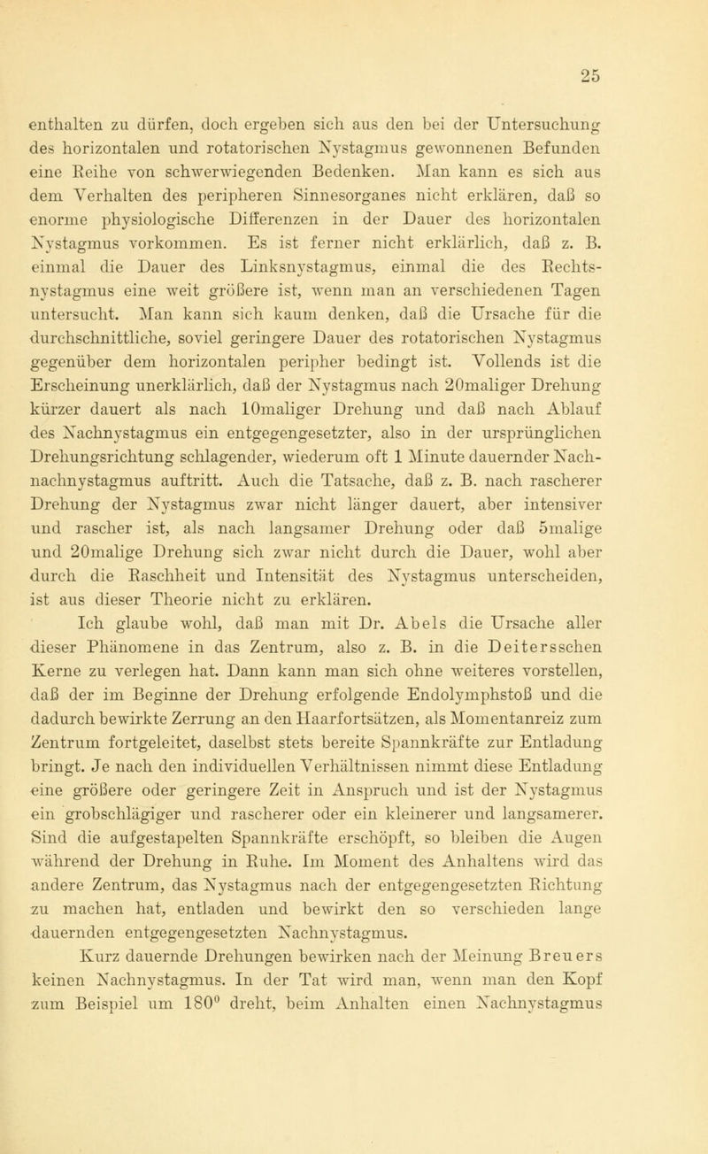 enthalten zu dürfen, doch ergeben sich aus den bei der Untersuchung des horizontalen und rotatorischen Nystagmus gewonnenen Befunden eine Eeihe von schwerwiegenden Bedenken. Man kann es sich aus dem Verhalten des peripheren Sinnesorganes nicht erklären, daß so enorme physiologische Differenzen in der Dauer des horizontalen Nystagmus vorkommen. Es ist ferner nicht erklärlich, daß z. B. einmal die Dauer des Linksnystagmus, einmal die des Rechts- nystagmus eine weit größere ist, wenn man an verschiedenen Tagen untersucht. Man kann sich kaum denken, daß die Ursache für die durchschnittliche, soviel geringere Dauer des rotatorischen Nystagmus gegenüber dem horizontalen peripher bedingt ist. Vollends ist die Erscheinung unerklärlich, daß der Nystagmus nach 20maliger Drehung kürzer dauert als nach lOmaliger Drehung und daß nach Ablauf des Nachnystagmus ein entgegengesetzter, also in der ursprünglichen Drehungsrichtung schlagender, wiederum oft 1 Minute dauernder Nach- nachnystagmus auftritt. Auch die Tatsache, daß z. B. nach rascherer Drehung der Nystagmus zwar nicht länger dauert, aber intensiver und rascher ist, als nach langsamer Drehung oder daß 5malige und 20malige Drehung sich zwar nicht durch die Dauer, wohl aber durch die Raschheit und Intensität des Nystagmus unterscheiden, ist aus dieser Theorie nicht zu erklären. Ich glaube wohl, daß man mit Dr. Abels die Ursache aller dieser Phänomene in das Zentrum, also z. B. in die Deitersschen Kerne zu verlegen hat. Dann kann man sich ohne weiteres vorstellen, daß der im Beginne der Drehung erfolgende Endolymphstoß und die dadurch bewirkte Zerrung an den Haarfortsätzen, als Momentanreiz zum Zentrum fortgeleitet, daselbst stets bereite Spannkräfte zur Entladung bringt. Je nach den individuellen Verhältnissen nimmt diese Entladung eine größere oder geringere Zeit in Anspruch und ist der Nystagmus ein grobschlägiger und rascherer oder ein kleinerer und langsamerer. Sind die aufgestapelten Spannkräfte erschöpft, so bleiben die Augen während der Drehung in Ruhe. Im Moment des Anhaltens wird das andere Zentrum, das Nystagmus nach der entgegengesetzten Richtung zu machen hat, entladen und bewirkt den so verschieden lange •dauernden entgegengesetzten Nachnystagmus. Kurz dauernde Drehungen bewirken nach der Meinung Breuers keinen Nachnystagmus. In der Tat wird man, wenn man den Kopf zum Beispiel um 180° dreht, beim Anhalten einen Nachnystagmus