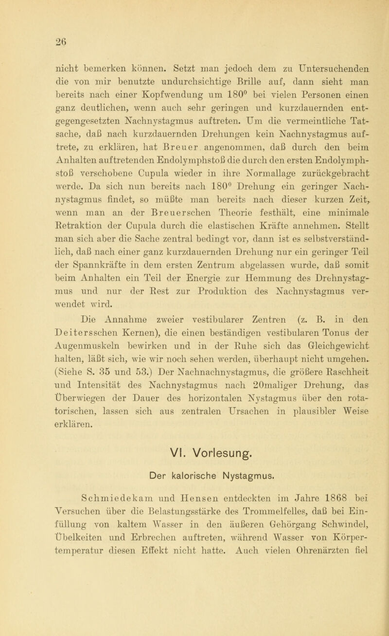 nicht bemerken können. Setzt man jedoch dem zu Untersuchenden die von mir benutzte undurchsichtige Brille auf, dann sieht man bereits nach einer Kopfwendung um 180° bei vielen Personen einen ganz deutlichen, wenn auch sehr geringen und kurzdauernden ent- gegengesetzten Nachnystagmus auftreten. Um die vermeintliche Tat- sache, daß nach kurzdauernden Drehungen kein Nachnystagmus auf- trete, zu erklären, hat Breuer angenommen, daß durch den beim Anhalten auftretenden Endolymphstoß die durch den ersten Endolymph- stoß verschobene Cupula wieder in ihre Normallage zurückgebracht werde. Da sich nun bereits nach 180° Drehung ein geringer Nach- nystagmus findet, so müßte man bereits nach dieser kurzen Zeit^ wenn man an der Breuerschen Theorie festhält, eine minimale Ketraktion der Cupula durch die elastischen Kräfte annehmen. Stellt man sich aber die Sache zentral bedingt vor, dann ist es selbstverständ- lich, daß nach einer ganz kurzdauernden Drehung nur ein geringer Teil der Spannkräfte in dem ersten Zentrum abgelassen wurde, daß somit beim Anhalten ein Teil der Energie zur Hemmung des Drehnystag- mus und nur der Eest zur Produktion des Nachnystagmus ver- wendet wird. Die Annahme zweier vestibulärer Zentren (z. B. in den Deitersschen Kernen), die einen beständigen vestibulären Tonus der Augenmuskeln bewirken und in der Euhe sich das Gleichgewicht halten, läßt sich, wie wir noch sehen werden, überhaupt nicht umgehen. (Siehe S. 35 und 53.) Der Nachnachnystagmus, die größere Raschheit und Intensität des Nachnystagmus nach 20maliger Drehung, das Überwiegen der Dauer des horizontalen Nystagmus über den rota- torischen, lassen sich aus zentralen Ursachen in plausibler Weise erklären. VI. Vorlesung. Der kalorische Nystagmus. Schmiedekam und Hensen entdeckten im Jahre 1868 bei Versuchen über die Belastungsstärke des Trommelfelles, daß bei Ein- füllung von kaltem Wasser in den äußeren Gehörgang Schwindel, Übelkeiten und Erbrechen auftreten, während Wasser von Körper- temperatur diesen Effekt nicht hatte. Auch vielen Ohrenärzten fiel