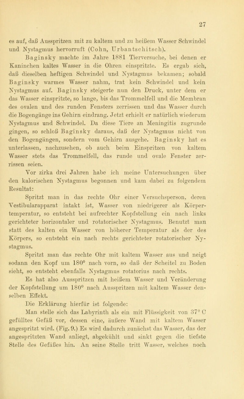 es auf, daß Ausspritzen mit zu kaltem und zu heißem Wasser Schwindel und Nystagmus hervorruft (Cohn, Urbantschitsch). Baginsky machte im Jahre 1881 Tierversuche, bei denen er Kaninchen kaltes Wasser in die Ohren einspritzte. Es ergab sich, daß dieselben heftigen Schwindel und Nystagmus bekamen; sobald Baginsky warmes Wasser nahm, trat kein Schwindel und kein Nystagmus auf. Baginsky steigerte nun den Druck, unter dem er das Wasser einspritzte, so lange, bis das Trommelfell und die Membran des ovalen und des runden Fensters zerrissen und das Wasser durch die Bogengänge ins Gehirn eindrang. Jetzt erhielt er natürlich wiederum Nystagmus und Schwindel. Da diese Tiere an Meningitis zugrunde gingen, so schloß Baginsky daraus, daß der Nystagmus nicht von den Bogengängen, sondern vom Gehirn ausgehe. Baginsky hat es unterlassen, nachzusehen, ob auch beim Einspritzen von kaltem Wasser stets das Trommelfell, das runde und ovale Fenster zer- rissen seien. Vor zirka drei Jahren habe ich meine Untersuchungen über den kalorischen Nystagmus begonnen und kam dabei zu folgendem Besultat: Spritzt man in das rechte Ohr einer Versuchsperson, deren Vestibularapparat intakt ist, Wasser von niedrigerer als Körper- temperatur, so entsteht bei aufrechter Kopfstellung ein nach links gerichteter horizontaler und rotatorischer Nystagmus. Benutzt man statt des kalten ein Wasser von höherer Temperatur als der des Körpers, so entsteht ein nach rechts gerichteter rotatorischer Ny- stagmus. Spritzt man das rechte Ohr mit kaltem Wasser aus und neigt sodann den Kopf um 180° nach vorn, so daß der Scheitel zu Boden sieht, so entsteht ebenfalls Nystagmus rotatorius nach rechts. Es hat also Ausspritzen mit heißem Wasser und Veränderung der Kopf Stellung um 180° nach Ausspritzen mit kaltem Wasser den- selben Effekt. Die Erklärung hierfür ist folgende: Man stelle sich das Labyrinth als ein mit Flüssigkeit von 37° C gefülltes Gefäß vor, dessen eine, äußere Wand mit kaltem Wasser angespritzt wird. (Fig. 9.) Es wird dadurch zunächst das Wasser, das der angespritzten Wand anliegt, abgekühlt und sinkt gegen die tiefste Stelle des Gefäßes hin. An seine Stelle tritt Wasser, welches noch