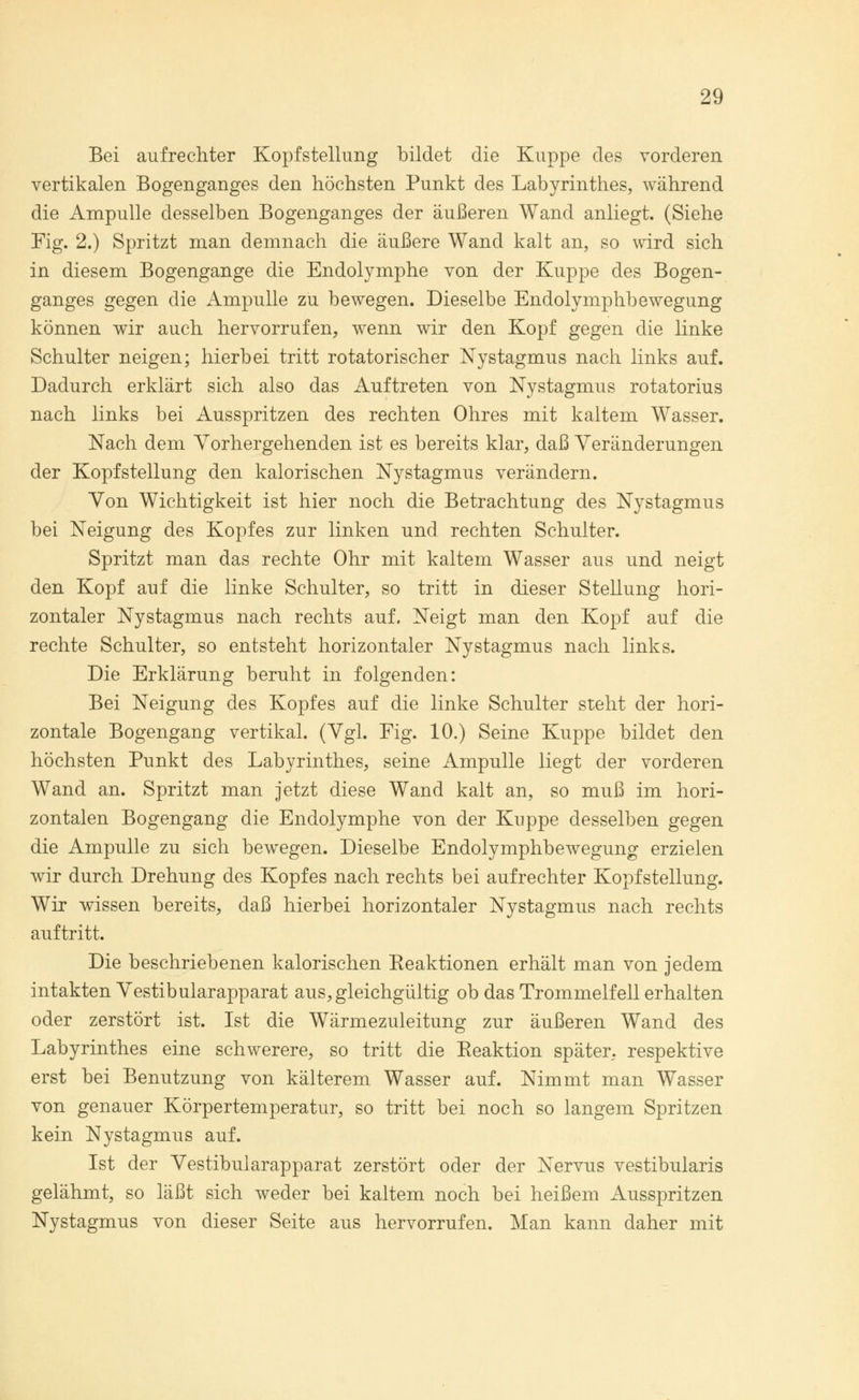 Bei aufrechter Kopfstellung bildet die Kuppe des vorderen vertikalen Bogenganges den höchsten Punkt des Labyrinthes, während die Ampulle desselben Bogenganges der äußeren Wand anliegt. (Siehe Fig. 2.) Spritzt man demnach die äußere Wand kalt an, so wird sich in diesem Bogengänge die Endolymphe von der Kuppe des Bogen- ganges gegen die Ampulle zu bewegen. Dieselbe Endolymphbewegung können wir auch hervorrufen, wenn wir den Kopf gegen die linke Schulter neigen; hierbei tritt rotatorischer Nystagmus nach links auf. Dadurch erklärt sich also das Auftreten von Nystagmus rotatorius nach links bei Ausspritzen des rechten Ohres mit kaltem Wasser. Nach dem Vorhergehenden ist es bereits klar, daß Veränderungen der Kopfstellung den kalorischen Nystagmus verändern. Von Wichtigkeit ist hier noch die Betrachtung des Nystagmus bei Neigung des Kopfes zur linken und rechten Schulter. Spritzt man das rechte Ohr mit kaltem Wasser aus und neigt den Kopf auf die linke Schulter, so tritt in dieser Stellung hori- zontaler Nystagmus nach rechts auf. Neigt man den Kopf auf die rechte Schulter, so entsteht horizontaler Nystagmus nach links. Die Erklärung beruht in folgenden: Bei Neigung des Kopfes auf die linke Schulter steht der hori- zontale Bogengang vertikal. (Vgl. Fig. 10.) Seine Kuppe bildet den höchsten Punkt des Labyrinthes, seine Ampulle liegt der vorderen Wand an. Spritzt man jetzt diese Wand kalt an, so muß im hori- zontalen Bogengang die Endolymphe von der Kuppe desselben gegen die Ampulle zu sich bewegen. Dieselbe Endolymphbewegung erzielen wir durch Drehung des Kopfes nach rechts bei aufrechter Kopfstellung. Wir wissen bereits, daß hierbei horizontaler Nystagmus nach rechts auftritt. Die beschriebenen kalorischen Reaktionen erhält man von jedem intakten Vestibularapparat aus, gleichgültig ob das Trommelfell erhalten oder zerstört ist. Ist die Wärmezuleitung zur äußeren Wand des Labyrinthes eine schwerere, so tritt die Reaktion später, respektive erst bei Benutzung von kälterem Wasser auf. Nimmt man Wasser von genauer Körpertemperatur, so tritt bei noch so langem Spritzen kein Nystagmus auf. Ist der Vestibularapparat zerstört oder der Nervus vestibularis gelähmt, so läßt sich weder bei kaltem noch bei heißem Ausspritzen Nystagmus von dieser Seite aus hervorrufen. Man kann daher mit