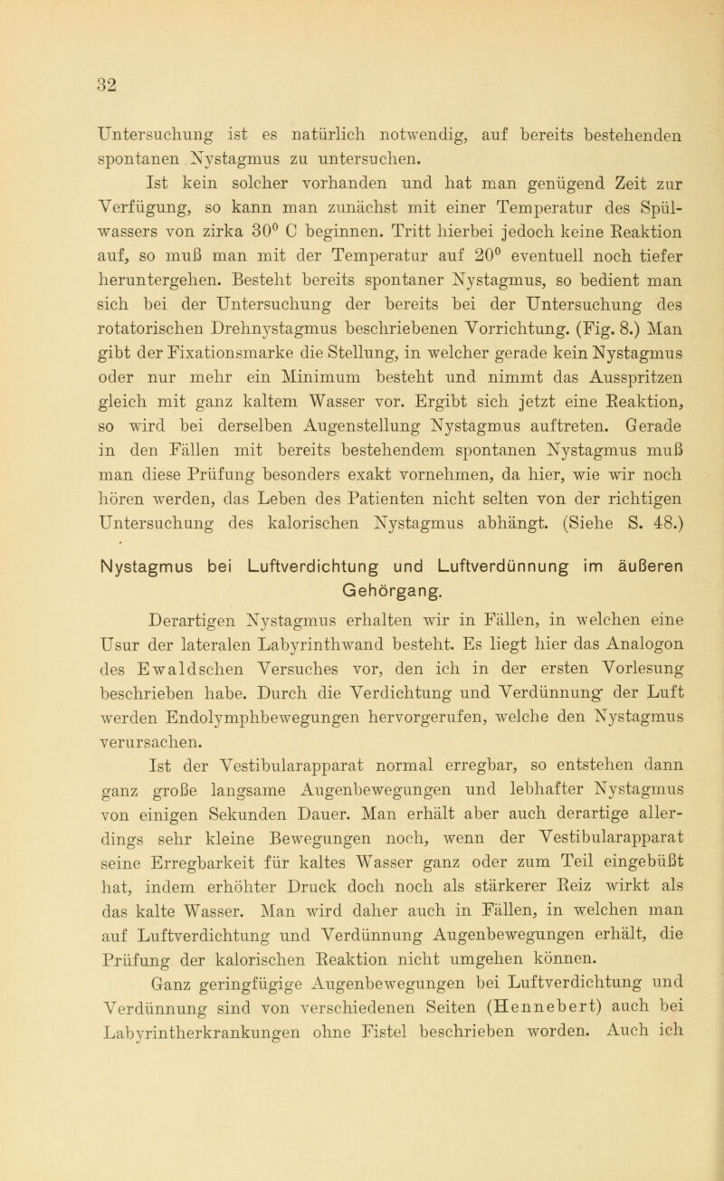 Untersuchung ist es natürlich notwendig, auf bereits bestehenden spontanen Nystagmus zu untersuchen. Ist kein solcher vorhanden und hat man genügend Zeit zur Verfügung, so kann man zunächst mit einer Temperatur des Spül- wassers von zirka 30° C beginnen. Tritt hierbei jedoch keine Reaktion auf, so muß man mit der Temperatur auf 20° eventuell noch tiefer heruntergehen. Besteht bereits spontaner Nystagmus, so bedient man sich bei der Untersuchung der bereits bei der Untersuchung des rotatorischen Drehnystagmus beschriebenen Vorrichtung. (Fig. 8.) Man gibt der Fixationsmarke die Stellung, in welcher gerade kein Nystagmus oder nur mehr ein Minimum besteht und nimmt das Ausspritzen gleich mit ganz kaltem Wasser vor. Ergibt sich jetzt eine Reaktion, so wird bei derselben Augenstellung Nystagmus auftreten. Gerade in den Fällen mit bereits bestehendem spontanen Nystagmus muß man diese Prüfung besonders exakt vornehmen, da hier, wie wir noch hören werden, das Leben des Patienten nicht selten von der richtigen Untersuchung des kalorischen Nystagmus abhängt. (Siehe S. 48.) Nystagmus bei Luftverdichtung und Luftverdünnung im äußeren Gehörgang. Derartigen Nystagmus erhalten wir in Fällen, in welchen eine Usur der lateralen Labyrinthwand besteht. Es liegt hier das Analogon des Ewald sehen Versuches vor, den ich in der ersten Vorlesung beschrieben habe. Durch die Verdichtung und Verdünnung der Luft werden Endolymphbewegungen hervorgerufen, welche den Nystagmus verursachen. Ist der Vestibularapparat normal erregbar, so entstehen dann ganz große langsame Augenbewegungen und lebhafter Nystagmus von einigen Sekunden Dauer. Man erhält aber auch derartige aller- dings sehr kleine Bewegungen noch, wenn der Vestibularapparat seine Erregbarkeit für kaltes Wasser ganz oder zum Teil eingebüßt hat, indem erhöhter Druck doch noch als stärkerer Reiz wirkt als das kalte Wasser. Man wird daher auch in Fällen, in welchen man auf Luftverdichtung und Verdünnung Augenbewegungen erhält, die Prüfung der kalorischen Reaktion nicht umgehen können. Ganz geringfügige Augenbewegungen bei Luftverdichtung und Verdünnung sind von verschiedenen Seiten (Hennebert) auch bei Labyrintherkrankungen ohne Fistel beschrieben worden. Auch ich