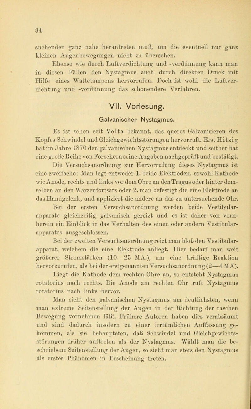 suchenden ganz nahe herantreten muß, um die eventuell nur ganz kleinen Augenbewegungen nicht zu übersehen. Ebenso wie durch Luftverdichtung und -Verdünnung kann man in diesen Fällen den Nystagmus auch durch direkten Druck mit Hilfe eines Wattetampons hervorrufen. Doch ist wohl die Luftver- dichtung und -Verdünnung das schonendere Verfahren. VII. Vorlesung. Galvanischer Nystagmus. Es ist schon seit Volta bekannt, das queres Galvanisieren des Kopfes Schwindel und Gleichgewichtsstörungen hervorruft. Erst Hitzig hat im Jahre 1870 den galvanischen Nystagmus entdeckt und seither hat eine große Eeihe von Forschern seine Angaben nachgeprüft und bestätigt. Die Versuchsanordnung zur Hervorrufung dieses Nystagmus ist eine zweifache: Man legt entweder 1. beide Elektroden, sowohl Kathode wie Anode, rechts und links vor dem Ohre an den Tragus oder hinter dem- selben an den Warzenfortsatz oder 2. man befestigt die eine Elektrode an das Handgelenk, und appliziert die andere an das zu untersuchende Ohr. Bei der ersten Versuchsanordnung werden beide Vestibular- apparate gleichzeitig galvanisch gereizt und es ist daher von vorn- herein ein Einblick in das Verhalten des einen oder andern Vestibular- apparates ausgeschlossen. Bei der zweiten Versuchsanordnung reizt man bloß den Vestibular- apparat, welchem die eine Elektrode anliegt. Hier bedarf man weit größerer Stromstärken (10 — 25 MA.), um eine kräftige Reaktion hervorzurufen, als bei der erstgenannten Versuchsanordnung (2—4 MA). Liegt die Kathode dem rechten Ohre an, so entsteht Nystagmus rotatorius nach rechts. Die Anode am rechten Ohr ruft Nystagmus rotatorius nach links hervor. Man sieht den galvanischen Nystagmus am deutlichsten, wenn man extreme Seitenstellung der Augen in der Richtung der raschen Bewegung vornehmen läßt. Frühere Autoren haben dies verabsäumt und sind dadurch insofern zu einer irrtümlichen Auffassung ge- kommen, als sie behaupteten, daß Schwindel und Gleichgewichts- störungen früher auftreten als der Nystagmus. Wählt man die be- schriebene Seitenstellung der Augen, so sieht man stets den Nystagmus als erstes Phänomen in Erscheinung treten.