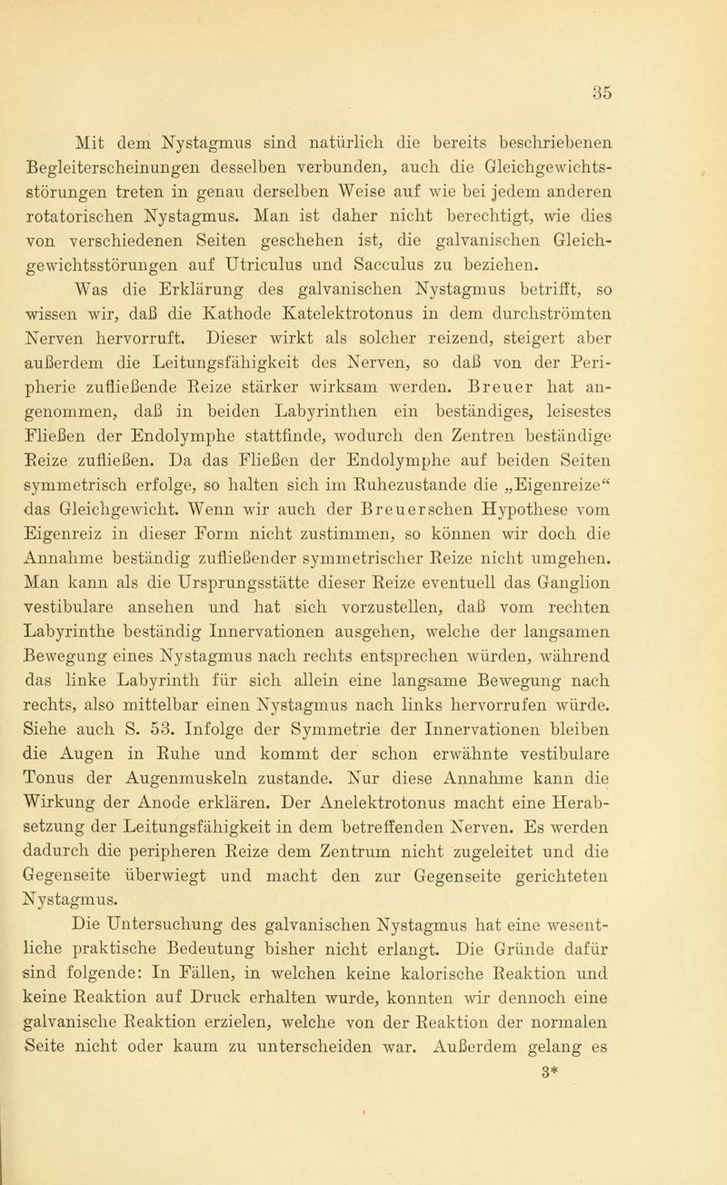 Mit dem Nystagmus sind natürlich die bereits beschriebenen Begleiterscheinungen desselben verbunden, auch die Gleichgewichts- störungen treten in genau derselben Weise auf wie bei jedem anderen rotatorischen Nystagmus. Man ist daher nicht berechtigt, wie dies von verschiedenen Seiten geschehen ist, die galvanischen Gleich- gewichtsstörungen auf Utriculus und Sacculus zu beziehen. Was die Erklärung des galvanischen Nystagmus betrifft, so wissen wir, daß die Kathode Katelektrotonus in dem durchströmten Nerven hervorruft. Dieser wirkt als solcher reizend, steigert aber außerdem die Leitungsfähigkeit des Nerven, so daß von der Peri- pherie zufließende Keize stärker wirksam werden. Breuer hat an- genommen, daß in beiden Labyrinthen ein beständiges, leisestes Fließen der Endolymphe stattfinde, wodurch den Zentren beständige Eeize zufließen. Da das Fließen der Endolymphe auf beiden Seiten symmetrisch erfolge, so halten sich im Kuhezustande die „Eigenreize das Gleichgewicht. Wenn wir auch der Breuer sehen Hypothese vom Eigenreiz in dieser Form nicht zustimmen, so können wir doch die Annahme beständig zufließender symmetrischer Eeize nicht umgehen. Man kann als die Ursprungsstätte dieser Keize eventuell das Ganglion vestibuläre ansehen und hat sich vorzustellen, daß vom rechten Labyrinthe beständig Innervationen ausgehen, welche der langsamen Bewegung eines Nystagmus nach rechts entsprechen würden, während das linke Labyrinth für sich allein eine langsame Bewegung nach rechts, also mittelbar einen Nystagmus nach links hervorrufen würde. Siehe auch S. 53. Infolge der Symmetrie der Innervationen bleiben die Augen in Ruhe und kommt der schon erwähnte vestibuläre Tonus der Augenmuskeln zustande. Nur diese Annahme kann die Wirkung der Anode erklären. Der Anelektrotonus macht eine Herab- setzung der Leitungsfähigkeit in dem betreffenden Nerven. Es werden dadurch die peripheren Reize dem Zentrum nicht zugeleitet und die Gegenseite überwiegt und macht den zur Gegenseite gerichteten Nystagmus. Die Untersuchung des galvanischen Nystagmus hat eine wesent- liche praktische Bedeutung bisher nicht erlangt. Die Gründe dafür sind folgende: In Fällen, in welchen keine kalorische Reaktion und keine Reaktion auf Druck erhalten wurde, konnten wir dennoch eine galvanische Reaktion erzielen, welche von der Reaktion der normalen Seite nicht oder kaum zu unterscheiden war. Außerdem gelang es 3*
