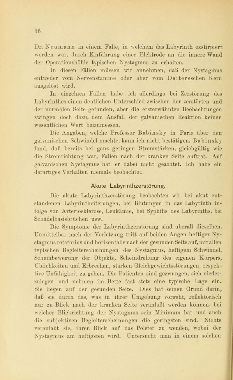 Dr. Neumann in einem Falle, in welchem das Labyrinth exstirpiert worden war, durch Einführung einer Elektrode an die innere Wand der Operationshöhle typischen Nystagmus zu erhalten. In diesen Fällen müssen wir annehmen, daß der Nystagmus entweder vom Nervenstamme oder aber vom Deitersschen Kern ausgelöst wird. In einzelnen Fällen habe ich allerdings bei Zerstörung des Labyrinthes einen deutlichen Unterschied zwischen der zerstörten und der normalen Seite gefunden, aber die ersterwähnten Beobachtungen zwingen doch dazu, dem Ausfall der galvanischen Reaktion keinen wesentlichen Wert beizumessen. Die Angaben, welche Professor Babinsky in Paris über den galvanischen Schwindel machte, kann ich nicht bestätigen. Babinsky fand, daß bereits bei ganz geringen Stromstärken, gleichgültig wie die Stromrichtung war, Fallen nach der kranken Seite auftrat. Auf galvanischen Nystagmus hat er dabei nicht geachtet. Ich habe ein derartiges Verhalten niemals beobachtet. Akute Labyrinthzerstörung. Die akute Labyrinthzerstörung beobachten wir bei akut ent- standenen Labyrintheiterungen, bei Blutungen in das Labyrinth in- folge von Arteriosklerose, Leukämie, bei Syphilis des Labyrinths, bei Schädelbasisbrüchen usw. Die Symptome der Labyrinthzerstörung sind überall dieselben. Unmittelbar nach der Verletzung tritt auf beiden Augen heftiger Ny- stagmus rotatorius und horizontalis nach der gesunden Seite auf, mit allen typischen Begleiterscheinungen des Nystagmus, heftigem Schwindel, Scheinbewegung der Objekte, Scheindrehung des eigenen Körpers, Üblichkeiten und Erbrechen, starken Gleichgewichtsstörungen, respek- tive Unfähigkeit zu gehen. Die Patienten sind gezwungen, sich nieder- zulegen und nehmen im Bette fast stets eine typische Lage ein. Sie liegen auf der gesunden Seite. Dies hat seinen Grund darin, daß sie durch das, was in ihrer Umgebung vorgeht, reflektorisch nur zu Blick nach der kranken Seite veranlaßt werden können, bei welcher Blickrichtung der Nystagmus sein Minimum hat und auch die subjektiven Begleiterscheinungen die geringsten sind. Nichts veranlaßt sie, ihren Blick auf das Polster zu wenden, wobei der Nystagmus am heftigsten wird. Untersucht man in einem solchen