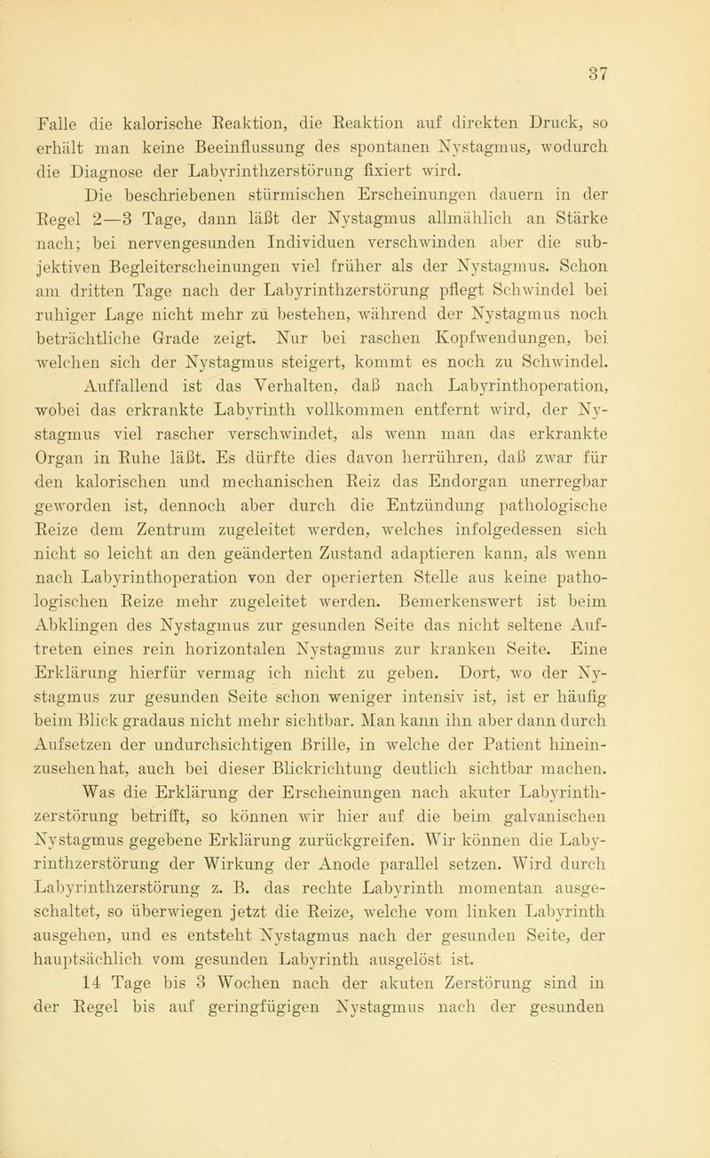 Falle die kalorische Reaktion, die Reaktion auf direkten Druck, so erhält man keine Beeinflussung des spontanen Nystagmus, wodurch die Diagnose der Labyrinthzerstörung fixiert wird. Die beschriebenen stürmischen Erscheinungen dauern in der Regel 2—3 Tage, dann läßt der Nystagmus allmählich an Stärke nach; bei nervengesunden Individuen verschwinden aber die sub- jektiven Begleiterscheinungen viel früher als der Nystagmus. Schon am dritten Tage nach der Labyrinthzerstörung pflegt Schwindel bei ruhiger Lage nicht mehr zu bestehen, während der Nystagmus noch beträchtliche Grade zeigt. Nur bei raschen Kopf Wendungen, bei wrelchen sich der Nystagmus steigert, kommt es noch zu Schwindel. Auffallend ist das Verhalten, daß nach Labyrinthoperation, wobei das erkrankte Labyrinth vollkommen entfernt wird, der Ny- stagmus viel rascher verschwindet, als wenn man das erkrankte Organ in Ruhe läßt. Es dürfte dies davon herrühren, daß zwar für den kalorischen und mechanischen Reiz das Endorgan unerregbar geworden ist, dennoch aber durch die Entzündung pathologische Reize dem Zentrum zugeleitet werden, welches infolgedessen sich nicht so leicht an den geänderten Zustand adaptieren kann, als wenn nach Labyrinthoperation von der operierten Stelle aus keine patho- logischen Reize mehr zugeleitet werden. Bemerkenswert ist beim Abklingen des Nystagmus zur gesunden Seite das nicht seltene Auf- treten eines rein horizontalen Nystagmus zur kranken Seite. Eine Erklärung hierfür vermag ich nicht zu geben. Dort, wo der Ny- stagmus zur gesunden Seite schon weniger intensiv ist, ist er häufig beim Blick gradaus nicht mehr sichtbar. Man kann ihn aber dann durch Aufsetzen der undurchsichtigen Brille, in welche der Patient hinein- zusehenhat, auch bei dieser Blickrichtung deutlich sichtbar machen. Was die Erklärung der Erscheinungen nach akuter Labyrinth- zerstörung betrifft, so können wir hier auf die beim galvanischen Nystagmus gegebene Erklärung zurückgreifen. Wir können die Laby- rinthzerstörung der Wirkung der Anode parallel setzen. Wird durch Labyrinthzerstörung z. B. das rechte Labyrinth momentan ausge- schaltet, so überwiegen jetzt die Reize, welche vom linken Labyrinth ausgehen, und es entsteht Nystagmus nach der gesunden Seite, der hauptsächlich vom gesunden Labyrinth ausgelöst ist. 14 Tage bis 3 Wochen nach der akuten Zerstörung sind in der Regel bis auf geringfügigen Nystagmus nach der gesunden