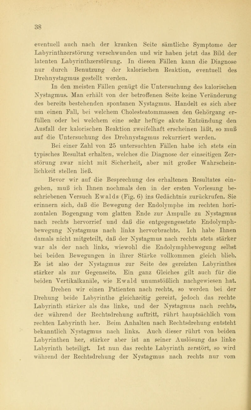 eventuell auch nach der kranken Seite sämtliche Symptome der Labyrinthzerstörung verschwunden und wir haben jetzt das Bild der latenten Labyrinthzerstörung. In diesen Fällen kann die Diagnose nur durch Benutzung der kalorischen Reaktion, eventuell des Drehnystagmus gestellt werden. In den meisten Fällen genügt die Untersuchung des kalorischen Nystagmus. Man erhält von der betroffenen Seite keine Veränderung des bereits bestehenden spontanen Nystagmus. Handelt es sich aber um einen Fall, bei welchem Cholesteatommassen den Gehörgang er- füllen oder bei welchem eine sehr heftige akute Entzündung den Ausfall der kalorischen Eeaktion zweifelhaft erscheinen läßt, so muß auf die Untersuchung des Drehnystagmus rekurriert werden. Bei einer Zahl von 25 untersuchten Fällen habe ich stets ein typisches Resultat erhalten, welches die Diagnose der einseitigen Zer- störung zwar nicht mit Sicherheit, aber mit großer Wahrschein- lichkeit stellen ließ. Bevor wir auf die Besprechung des erhaltenen Resultates ein- gehen, muß ich Ihnen nochmals den in der ersten Vorlesung be- schriebenen Versuch Ewalds (Fig. 6) ins Gedächtnis zurückrufen. Sie erinnern sich, daß die Bewegung der Endolymphe im rechten hori- zontalen Bogengang vom glatten Ende zur Ampulle zu Nystagmus nach rechts hervorrief und daß die entgegengesetzte Endolymph- bewegung Nystagmus nach links hervorbrachte. Ich habe Ihnen damals nicht mitgeteilt, daß der Nystagmus nach rechts stets stärker war als der nach links, wiewohl die Endolymphbewegung selbst bei beiden Bewegungen in ihrer Stärke vollkommen gleich blieb. Es ist also der Nystagmus zur Seite des gereizten Labyrinthes stärker als zur Gegenseite. Ein ganz Gleiches gilt auch für die beiden Vertikalkanäle, wie Ewald unumstößlich nachgewiesen hat. Drehen wir einen Patienten nach rechts, so werden bei der Drehung beide Labyrinthe gleichzeitig gereizt, jedoch das rechte Labyrinth stärker als das linke, und der Nystagmus nach rechts, der während der Rechtsdrehung auftritt, rührt hauptsächlich vom rechten Labyrinth her. Beim Anhalten nach Rechtsdrehung entsteht bekanntlich Nystagmus nach links. Auch dieser rührt von beiden Labyrinthen her, stärker aber ist an seiner Auslösung das linke Labyrinth beteiligt. Ist nun das rechte Labyrinth zerstört, so wird während der Rechtsdrehung der Nystagmus nach rechts nur vom