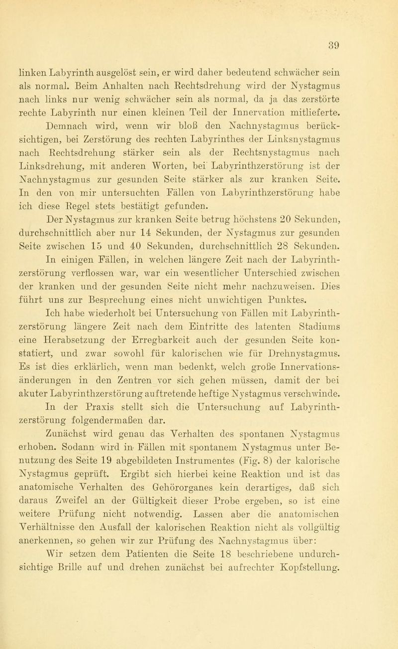 linken Labyrinth ausgelöst sein, er wird daher bedeutend schwächer sein als normal. Beim Anhalten nach Rechtsdrehung wird der Nystagmus nach links nur wenig schwächer sein als normal, da ja das zerstörte rechte Labyrinth nur einen kleinen Teil der Innervation mitlieferte. Demnach wird, wenn wir bloß den Nachnystagmus berück- sichtigen, bei Zerstörung des rechten Labyrinthes der Linksnystagmus nach Rechtsdrehung stärker sein als der Rechtsnystagmus nach Linksdrehung, mit anderen Worten, bei' Labyrinthzerstörung ist der Nachnystagmus zur gesunden Seite stärker als zur kranken Seite. In den von mir untersuchten Fällen von Labyrinthzerstörung habe ich diese Regel stets bestätigt gefunden. Der Nystagmus zur kranken Seite betrug höchstens 20 Sekunden, durchschnittlich aber nur 14 Sekunden, der Nystagmus zur gesunden Seite zwischen 15 und 40 Sekunden, durchschnittlich 28 Sekunden. In einigen Fällen, in welchen längere Zeit nach der Labyrinth- zerstörung verflossen war, war ein wesentlicher Unterschied zwischen der kranken und der gesunden Seite nicht mehr nachzuweisen. Dies führt uns zur Besprechung eines nicht unwichtigen Punktes. Ich habe wiederholt bei Untersuchung von Fällen mit Labyrinth- zerstörung längere Zeit nach dem Eintritte des latenten Stadiums eine Herabsetzung der Erregbarkeit auch der gesunden Seite kon- statiert, und zwar sowohl für kalorischen wie für Drehnystagmus. Es ist dies erklärlich, wenn man bedenkt, welch große Innervations- änderungen in den Zentren vor sich gehen müssen, damit der bei akuter Labyrinthzerstörung auftretende heftige Nystagmus verschwinde. In der Praxis stellt sich die Untersuchung auf Labyrinth- zerstörung folgendermaßen dar. Zunächst wird genau das Verhalten des spontanen Nystagmus erhoben. Sodann wird in Fällen mit spontanem Nystagmus unter Be- nutzung des Seite 19 abgebildeten Instrumentes (Fig. 8) der kalorische Nystagmus geprüft. Ergibt sich hierbei keine Reaktion und ist das anatomische Verhalten des Gehörorganes kein derartiges, daß sich daraus Zweifel an der Gültigkeit dieser Probe ergeben, so ist eine weitere Prüfung nicht notwendig. Lassen aber die anatomischen Verhältnisse den Ausfall der kalorischen Reaktion nicht als vollgültig anerkennen, so gehen wir zur Prüfung des Nachnystagmus über: Wir setzen dem Patienten die Seite 18 beschriebene undurch- sichtige Brille auf und drehen zunächst bei aufrechter Kopfstellung.