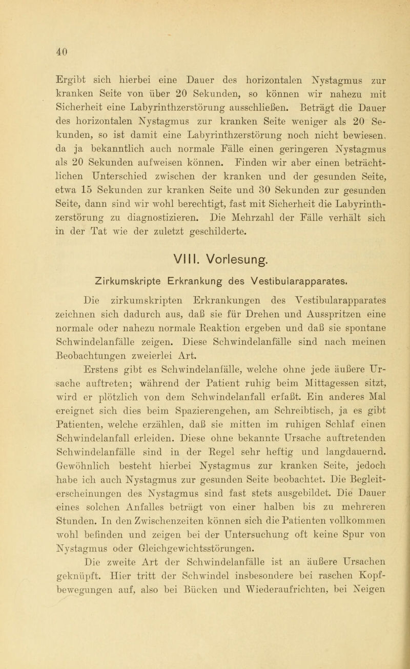 Ergibt sich hierbei eine Dauer des horizontalen Nystagmus zur kranken Seite von über 20 Sekunden, so können wir nahezu mit Sicherheit eine Labyrinthzerstörung ausschließen. Beträgt die Dauer des horizontalen Nystagmus zur kranken Seite weniger als 20 Se- kunden, so ist damit eine Labyrinthzerstörung noch nicht bewiesen, da ja bekanntlich auch normale Fälle einen geringeren Nystagmus als 20 Sekunden aufweisen können. Finden wir aber einen beträcht- lichen Unterschied zwischen der kranken und der gesunden Seite, etwa 15 Sekunden zur kranken Seite und 30 Sekunden zur gesunden Seite, dann sind wir wohl berechtigt, fast mit Sicherheit die Labyrinth- zerstörung zu diagnostizieren. Die Mehrzahl der Fälle verhält sich in der Tat wie der zuletzt geschilderte. VIII. Vorlesung. Zirkumskripte Erkrankung des Vestibularapparates. Die zirkumskripten Erkrankungen des Vestibularapparates zeichnen sich dadurch aus, daß sie für Drehen und Ausspritzen eine normale oder nahezu normale Eeaktion ergeben und daß sie spontane Schwindelanfälle zeigen. Diese Schwindelanfälle sind nach meinen Beobachtungen zweierlei Art. Erstens gibt es Schwindelanfälle, welche ohne jede äußere Ur- sache auftreten; während der Patient ruhig beim Mittagessen sitzt, wird er plötzlich von dem Schwindelanfall erfaßt. Ein anderes Mal ereignet sich dies beim Spazierengehen, am Schreibtisch, ja es gibt Patienten, welche erzählen, daß sie mitten im ruhigen Schlaf einen Schwindelanfall erleiden. Diese ohne bekannte Ursache auftretenden Schwindelanfälle sind in der Eegel sehr heftig und langdauernd. Gewöhnlich besteht hierbei Nystagmus zur kranken Seite, jedoch habe ich auch Nystagmus zur gesunden Seite beobachtet. Die Begleit- erscheinungen des Nystagmus sind fast stets ausgebildet. Die Dauer eines solchen Anfalles beträgt von einer halben bis zu mehreren Stunden. In den Zwischenzeiten können sich die Patienten vollkommen wohl befinden und zeigen bei der Untersuchung oft keine Spur von Nystagmus oder Gleichgewichtsstörungen. Die zweite Art der Schwindelanfälle ist an äußere Ursachen geknüpft. Hier tritt der Schwindel insbesondere bei raschen Kopf- bewegungen auf, also bei Bücken und Wiederaufrichten, bei Neigen