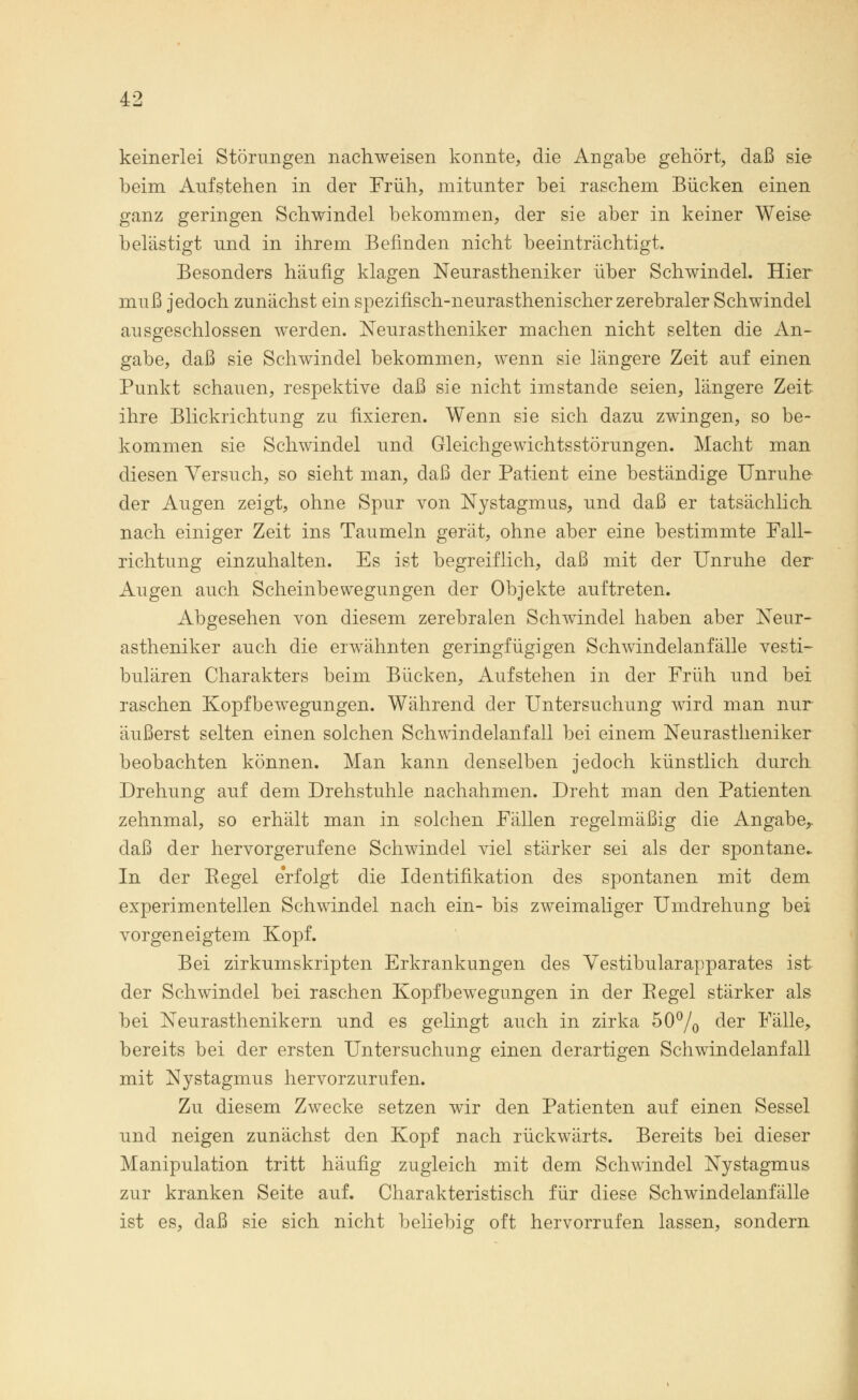keinerlei Störungen nachweisen konnte, die Angabe gehört, daß sie beim Aufstehen in der Früh, mitunter bei raschem Bücken einen ganz geringen Schwindel bekommen, der sie aber in keiner Weise belästigt und in ihrem Befinden nicht beeinträchtigt. Besonders häufig klagen Neurastheniker über Schwindel. Hier muß jedoch zunächst ein spezinsch-neurasthenischer zerebraler Schwindel ausgeschlossen werden. Neurastheniker machen nicht selten die An- gabe, daß sie Schwindel bekommen, wenn sie längere Zeit auf einen Punkt schauen, respektive daß sie nicht imstande seien, längere Zeit ihre Blickrichtung zu fixieren. Wenn sie sich dazu zwingen, so be- kommen sie Schwindel und Gleichgewichtsstörungen. Macht man diesen Versuch, so sieht man, daß der Patient eine beständige Unruhe der Augen zeigt, ohne Spur von Nystagmus, und daß er tatsächlich nach einiger Zeit ins Taumeln gerät, ohne aber eine bestimmte Fall- richtung einzuhalten. Es ist begreiflich, daß mit der Unruhe der Augen auch Scheinbewegungen der Objekte auftreten. Abgesehen von diesem zerebralen Schwindel haben aber Neur- astheniker auch die erwähnten geringfügigen Schwindelanfälle vesti- bulären Charakters beim Bücken, Aufstehen in der Früh und bei raschen Kopfbewegungen. Während der Untersuchung wird man nur äußerst selten einen solchen Schwindelanfall bei einem Neurastheniker beobachten können. Man kann denselben jedoch künstlich durch Drehung auf dem Drehstuhle nachahmen. Dreht man den Patienten zehnmal, so erhält man in solchen Fällen regelmäßig die Angabe,, daß der hervorgerufene Schwindel viel stärker sei als der spontane* In der Eegel erfolgt die Identifikation des spontanen mit dem experimentellen Schwindel nach ein- bis zweimaliger Umdrehung bei vorgeneigtem Kopf. Bei zirkumskripten Erkrankungen des Vestibularapparates ist der Schwindel bei raschen Kopfbewegungen in der Eegel stärker als bei Neurasthenikern und es gelingt auch in zirka 50% der Fälle, bereits bei der ersten Untersuchung einen derartigen Schwindelanfall mit Nystagmus hervorzurufen. Zu diesem Zwecke setzen wir den Patienten auf einen Sessel und neigen zunächst den Kopf nach rückwärts. Bereits bei dieser Manipulation tritt häufig zugleich mit dem Schwindel Nystagmus zur kranken Seite auf. Charakteristisch für diese Schwindelanfälle ist es, daß sie sich nicht beliebig oft hervorrufen lassen, sondern