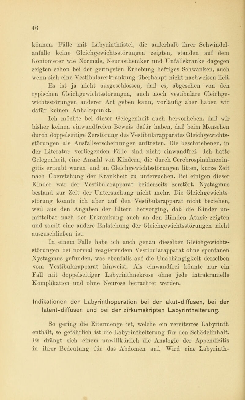 können. Fälle mit Labyrinthfistel, die außerhalb ihrer Schwindel- anfälle keine Gleichgewichtsstörungen zeigten, standen auf dem Goniometer wie Normale, Neurastheniker und Unfallskranke dagegen zeigten schon bei der geringsten Erhebung heftiges Schwanken, auch wenn sich eine Vestibularerkrankung überhaupt nicht nachweisen ließ. Es ist ja nicht ausgeschlossen, daß es, abgesehen von den typischen Gleichgewichtsstörungen, auch noch vestibuläre Gleichge- wichtsstörungen anderer Art geben kann, vorläufig aber haben wir dafür keinen Anhaltspunkt. Ich möchte bei dieser Gelegenheit auch hervorheben, daß wir bisher keinen einwandfreien Beweis dafür haben, daß beim Menschen durch doppelseitige Zerstörung des Vestibularapparates Gleichgewichts- störungen als Ausfallserscheinungen auftreten. Die beschriebenen, in der Literatur vorliegenden Fälle sind nicht einwandfrei. Ich hatte Gelegenheit, eine Anzahl von Kindern, die durch Cerebrospinalmenin- gitis ertaubt waren und an Gleichgewichtsstörungen litten, kurze Zeit nach Überstehung der Krankheit zu untersuchen. Bei einigen dieser Kinder war der Vestibularapparat beiderseits zerstört. Nystagmus bestand zur Zeit der Untersuchung nicht mehr. Die Gleichgewichts- störung konnte ich aber auf den Vestibularapparat nicht beziehen, weil aus den Angaben der Eltern hervorging, daß die Kinder un- mittelbar nach der Erkrankung auch an den Händen Ataxie zeigten und somit eine andere Entstehung der Gleichgewichtsstörungen nicht auszuschließen ist. In einem Falle habe ich auch genau dieselben Gleichgewichts- störungen bei normal reagierendem Vestibularapparat ohne spontanen Nystagmus gefunden, was ebenfalls auf die Unabhängigkeit derselben vom Vestibularapparat hinweist. Als einwandfrei könnte nur ein Fall mit doppelseitiger Labyrinthnekrose ohne jede intrakranielle Komplikation und ohne Neurose betrachtet werden. Indikationen der Labyrinthoperation bei der akut-diffusen, bei der latent-diffusen und bei der zirkumskripten Labyrintheiterung. So gering die Eitermenge ist, welche ein vereitertes Labyrinth enthält, so gefährlich ist die Labyrintheiterung für den Schädelinhalt. Es drängt sich einem unwillkürlich die Analogie der Appendizitis in ihrer Bedeutung für das Abdomen auf. Wird eine Labyrinth-