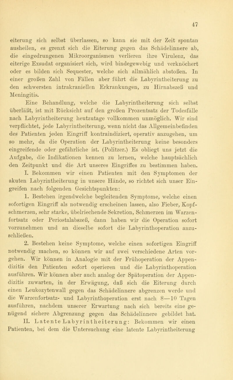 eiterung sich selbst überlassen, so kann sie mit der Zeit spontan ausheilen, es grenzt sich die Eiterung gegen das Schädelinnere ab, die eingedrungenen Mikroorganismen verlieren ihre Virulenz, das eiterige Exsudat organisiert sich, wird bindegewebig und verknöchert oder es bilden sich Sequester, welche sich allmählich abstoßen. In einer großen Zahl von Fällen aber führt die Labyrintheiterung zu den schwersten intrakraniellen Erkrankungen, zu Hirnabszeß und Meningitis. Eine Behandlung, welche die Labyrintheiterung sich selbst überläßt, ist mit Eücksicht auf den großen Prozentsatz der Todesfälle nach Labyrintheiterung heutzutage vollkommen unmöglich. Wir sind verpflichtet, jede Labyrintheiterung, wenn nicht das Allgemeinbefinden des Patienten jeden Eingriff kontraindiziert, operativ anzugehen, um so mehr, da die Operation der Labyrintheiterung keine besonders eingreifende oder gefährliche ist. (Politzer.) Es obliegt uns jetzt die Aufgabe, die Indikationen kennen zu lernen, welche hauptsächlich den Zeitpunkt und die Art unseres Eingriffes zu bestimmen haben. I. Bekommen wir einen Patienten mit den Symptomen der akuten Labyrintheiterung in unsere Hände, so richtet sich unser Ein- greifen nach folgenden Gesichtspunkten: 1. Bestehen irgendwelche begleitenden Symptome, welche einen sofortigen Eingriff als notwendig erscheinen lassen, also Fieber, Kopf- schmerzen, sehr starke, übelriechende Sekretion, Schmerzen im Warzen- fortsatz oder Periostalabszeß, dann haben wir die Operation sofort vorzunehmen und an dieselbe sofort die Labyrinthoperation anzu- schließen. 2. Bestehen keine Symptome, welche einen sofortigen Eingriff notwendig machen, so können wir auf zwei verschiedene Arten vor- gehen. Wir können in Analogie mit der Frühoperation der Appen- dizitis den Patienten sofort operieren und die Labyrinthoperation ausführen. Wir können aber auch analog der Spätoperation der Appen- dizitis zuwarten, in der Erwägung, daß sich die Eiterung durch einen Leukozytenwall gegen das Schädelinnere abgrenzen werde und die Warzenfortsatz- und Labyrinthoperation erst nach 8—10 Tagen ausführen, nachdem unserer Erwartung nach sich bereits eine ge- nügend sichere Abgrenzung gegen das Schädelinnere gebildet hat. IL L atente Labyrintheiterung: Bekommen wir einen Patienten, bei dem die Untersuchung eine latente Labyrintheiterung