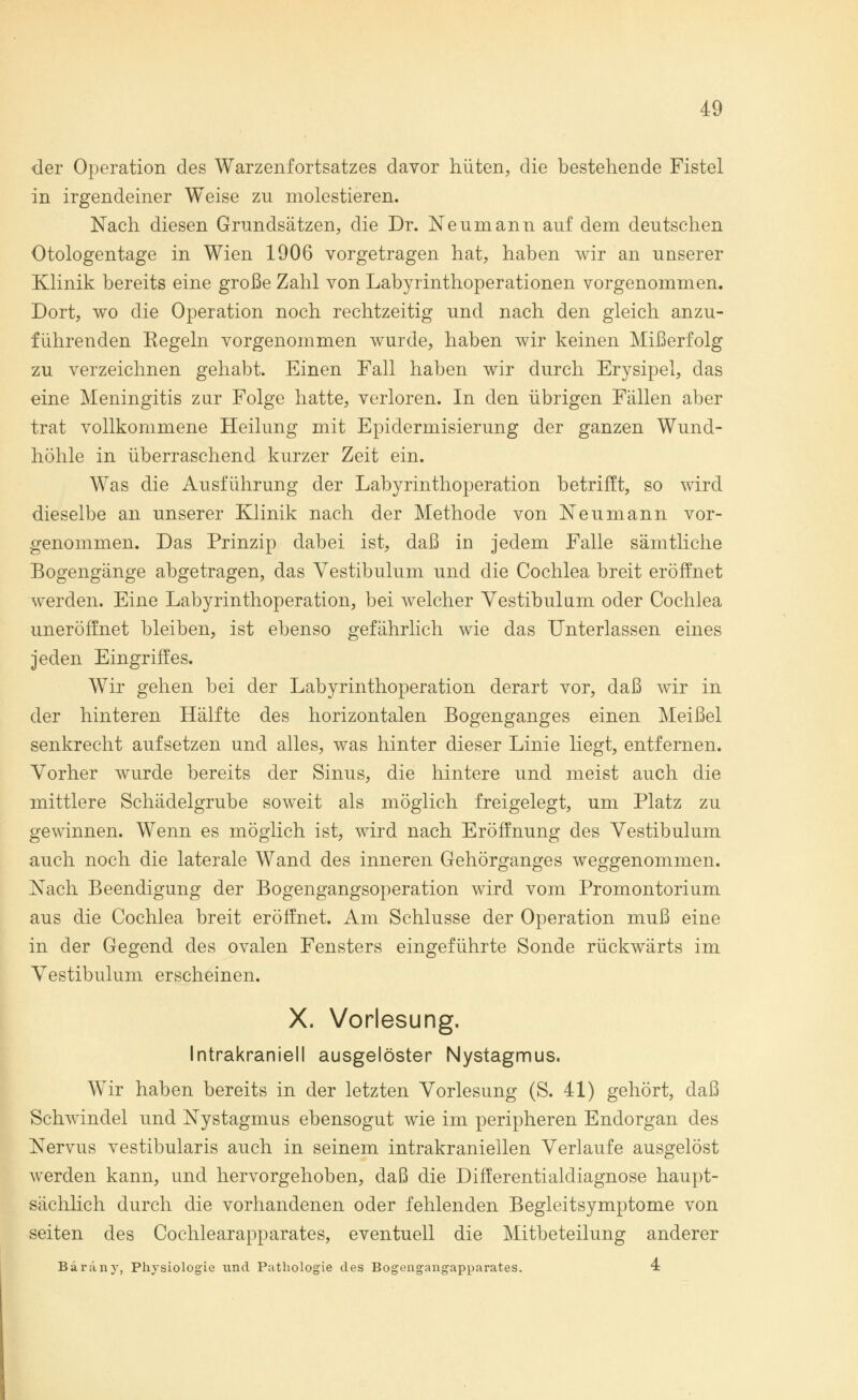 der Operation des Warzenfortsatzes davor hüten, die bestehende Fistel in irgendeiner Weise zu molestieren. Nach diesen Grundsätzen, die Dr. Neumann auf dem deutschen Otologentage in Wien 1906 vorgetragen hat, haben wir an unserer Klinik bereits eine große Zahl von Labyrinthoperationen vorgenommen. Dort, wo die Operation noch rechtzeitig und nach den gleich anzu- führenden Kegeln vorgenommen wurde, haben wir keinen Mißerfolg zu verzeichnen gehabt. Einen Fall haben wir durch Erysipel, das eine Meningitis zur Folge hatte, verloren. In den übrigen Fällen aber trat vollkommene Heilung mit Epidermisierung der ganzen Wund- höhle in überraschend kurzer Zeit ein. Was die Ausführung der Labyrinthoperation betrifft, so wird dieselbe an unserer Klinik nach der Methode von Neumann vor- genommen. Das Prinzip dabei ist, daß in jedem Falle sämtliche Bogengänge abgetragen, das Vestibulum und die Cochlea breit eröffnet werden. Eine Labyrinthoperation, bei welcher Vestibül um oder Cochlea uneröffnet bleiben, ist ebenso gefährlich wie das Unterlassen eines jeden Eingriffes. Wir gehen bei der Labyrinthoperation derart vor, daß wir in der hinteren Hälfte des horizontalen Bogenganges einen Meißel senkrecht aufsetzen und alles, was hinter dieser Linie liegt, entfernen. Vorher wurde bereits der Sinus, die hintere und meist auch die mittlere Schädelgrube soweit als möglich freigelegt, um Platz zu gewinnen. Wenn es möglich ist, wird nach Eröffnung des Vestibulum auch noch die laterale Wand des inneren Gehörganges weggenommen. Nach Beendigung der Bogengangsoperation wird vom Promontorium aus die Cochlea breit eröffnet. Am Schlüsse der Operation muß eine in der Gegend des ovalen Fensters eingeführte Sonde rückwärts im Vestibulum erscheinen. X. Vorlesung. Intrakraniell ausgelöster Nystagmus. Wir haben bereits in der letzten Vorlesung (S. 41) gehört, daß Schwindel und Nystagmus ebensogut wie im peripheren Endorgan des Nervus vestibularis auch in seinem intrakraniellen Verlaufe ausgelöst werden kann, und hervorgehoben, daß die Differentialdiagnose haupt- sächlich durch die vorhandenen oder fehlenden Begleitsymptome von seiten des Cochlearapparates, eventuell die Mitbeteilung anderer Bäräny, Physiologie und Pathologie des Bogengangapparates. 4