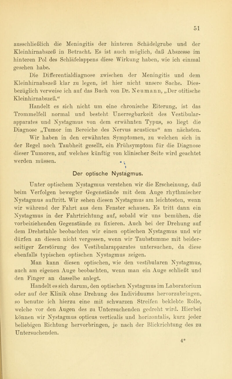 ausschließlich die Meningitis der hinteren Schädelgrube und der Kleinhirnabszeß in Betracht. Es ist auch möglich, daß Abszesse im hinteren Pol des Schläfelappens diese Wirkung haben, wie ich einmal gesehen habe. Die Differentialdiagnose zwischen der Meningitis und dem Kleinhirnabszeß klar zu legen, ist hier nicht unsere Sache. Dies- bezüglich verweise ich auf das Buch von Dr. Neumann, „Der otitische Kleinhirnabszeß. Handelt es sich nicht um eine chronische Eiterung, ist das Trommelfell normal und besteht Unerregbarkeit des Vestibular- apparates und Nystagmus von dem erwähnten Typus, so liegt die Diagnose „Tumor im Bereiche des Nervus acusticus am nächsten. Wir haben in den erwähnten Symptomen, zu welchen sich in der Eegel noch Taubheit gesellt, ein Frühsymptom für die Diagnose dieser Tumoren, auf welches künftig von klinischer Seite wird geachtet werden müssen. - .% t Der optische Nystagmus. Unter optischem Nystagmus verstehen wir die Erscheinung, daß beim Verfolgen bewegter Gegenstände mit dem Auge rhythmischer Nystagmus auftritt. Wir sehen diesen Nystagmus am leichtesten, wenn wir während der Fahrt aus dem Fenster schauen. Es tritt dann ein Nystagmus in der Fahrtrichtung auf, sobald wir uns bemühen, die vorbeiziehenden Gegenstände zu fixieren. Auch bei der Drehung auf dem Drehstuhle beobachten wir einen optischen Nystagmus und wir dürfen an diesen nicht vergessen, wrenn wir Taubstumme mit beider- seitiger Zerstörung des Vestibularapparates untersuchen, da diese ebenfalls typischen optischen Nystagmus zeigen. Man kann diesen optischen, wie den vestibulären Nystagmus, auch am eigenen Auge beobachten, wenn man ein Auge schließt und den Finger an dasselbe anlegt. Handelt es sich darum, den optischen Nystagmus im Laboratorium oder auf der Klinik ohne Drehung des Individuums hervorzubringen, so benutze ich hierzu eine mit schwarzen Streifen beklebte Eolle, welche vor den Augen des zu Untersuchenden gedreht wird. Hierbei können wir Nystagmus opticus verticalis und horizontalis, kurz jeder beliebigen Richtung hervorbringen, je nach der Blickrichtung des zu Untersuchenden. 4*