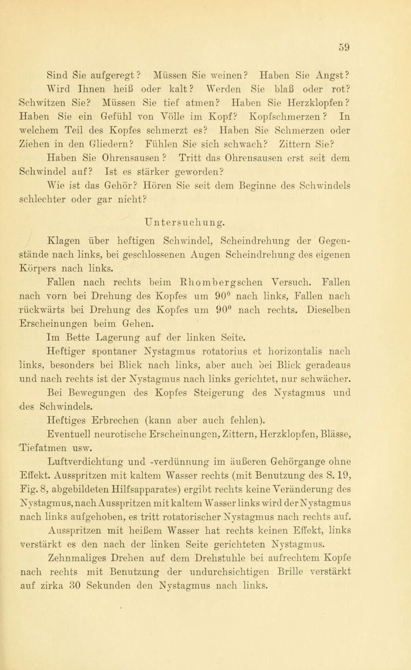 c 9 Sind Sie aufgeregt ? Müssen Sie weinen ? Haben Sie Angst ? Wird Ihnen heiß oder kalt? Werden Sie blaß oder rot? Sehwitzen Sie? Müssen Sie tief atmen? Haben Sie Herzklopfen? Haben Sie ein Gefühl von Völle im Kopf? Kopfschmerzen ? In welchem Teil des Kopfes schmerzt es? Haben Sie Schmerzen oder Ziehen in den Gliedern? Fühlen Sie sich schwach? Zittern Sie? Haben Sie Ohrensausen ? Tritt das Ohrensausen erst seit dem Schwindel auf? Ist es stärker geworden? Wie ist das Gehör? Hören Sie seit dem Beginne des Schwindels schlechter oder gar nicht? Untersuchung. Klagen über heftigen Schwindel, Scheindrehung der Gegen- stände nach links, bei geschlossenen Augen Scheindrehung des eigenen Körpers nach links. Fallen nach rechts beim Khombergschen Versuch. Fallen nach vorn bei Drehung des Kopfes um 90° nach links, Fallen nach rückwärts bei Drehung des Kopfes um 90° nach rechts. Dieselben Erscheinungen beim Gehen. Im Bette Lagerung auf der linken Seite. Heftiger spontaner Nystagmus rotatorius et horizontalis nach links, besonders bei Blick nach links, aber auch bei Blick geradeaus und nach rechts ist der Nystagmus nach links gerichtet, nur schwächer. Bei Bewegungen des Kopfes Steigerung des Nystagmus und des Schwindels. Heftiges Erbrechen (kann aber auch fehlen). Eventuell neurotische Erscheinungen, Zittern, Herzklopfen, Blässe, Tief atmen usw. Luftverdichtung und -Verdünnung im äußeren Gehörgange ohne Effekt. Ausspritzen mit kaltem Wasser rechts (mit Benutzung des S. 19, Fig. 8, abgebildeten Hilfsapparates) ergibt rechts keine Veränderung des Nystagmus, nach Ausspritzen mit kaltem Wasser links wird der Nystagmus nach links aufgehoben, es tritt rotatorischer Nystagmus nach rechts auf. Ausspritzen mit heißem Wasser hat rechts keinen Effekt, links verstärkt es den nach der linken Seite gerichteten Nystagmus. Zehnmaliges Drehen auf dem Drehstuhle bei aufrechtem Kopfe nach rechts mit Benutzung der undurchsichtigen Brille verstärkt auf zirka 30 Sekunden den Nystagmus nach links.
