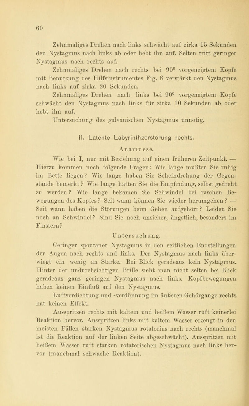 Zehnmaliges Drehen nach links schwächt auf zirka 15 Sekunden den Nystagmus nach links ab oder hebt ihn auf. Selten tritt geringer Nystagmus nach rechts auf. Zehnmaliges Drehen nach rechts bei 90° vorgeneigtem Kopfe mit Benutzung des Hilfsinstrumentes Fig. 8 verstärkt den Nystagmus nach links auf zirka 20 Sekunden. Zehnmaliges Drehen nach links bei 90° vorgeneigtem Kopfe schwächt den Nystagmus nach links für zirka 10 Sekunden ab oder hebt ihn auf. Untersuchung des galvanischen Nystagmus unnötig. IL Latente Labyrinthzerstörung rechts. Anamnese. Wie bei I, nur mit Beziehung auf einen früheren Zeitpunkt. — Hierzu kommen noch folgende Fragen: Wie lange mußten Sie ruhig im Bette liegen? Wie lange haben Sie Scheindrehung der Gegen- stände bemerkt ? Wie lange hatten Sie die Empfindung, selbst gedreht zu werden ? Wie lange bekamen Sie Schwindel bei raschen Be- wegungen des Kopfes ? Seit wann können Sie wieder herumgehen ? — Seit wann haben die Störungen beim Gehen aufgehört? Leiden Sie noch an Schwindel ? Sind Sie noch unsicher, ängstlich, besonders im Finstern? Untersuchung. Geringer spontaner Nystagmus in den seitlichen Endstellungen der Augen nach rechts und links. Der Nystagmus nach links über- wiegt ein wenig an Stärke. Bei Blick geradeaus kein Nystagmus. Hinter der undurchsichtigen Brille sieht man nicht selten bei Blick geradeaus ganz geringen Nystagmus nach links. Kopfbewegungen haben keinen Einfluß auf den Nystagmus. Luftverdichtung und -Verdünnung im äußeren Gehörgange rechts hat keinen Effekt. Ausspritzen rechts mit kaltem und heißem Wasser ruft keinerlei Reaktion hervor. Ausspritzen links mit kaltem Wasser erzeugt in den meisten Fällen starken Nystagmus rotatorius nach rechts (manchmal ist die Eeaktion auf der linken Seite abgeschwächt). Ausspritzen mit heißem Wasser ruft starken rotatorischen Nystagmus nach links her- vor (manchmal schwache Reaktion).