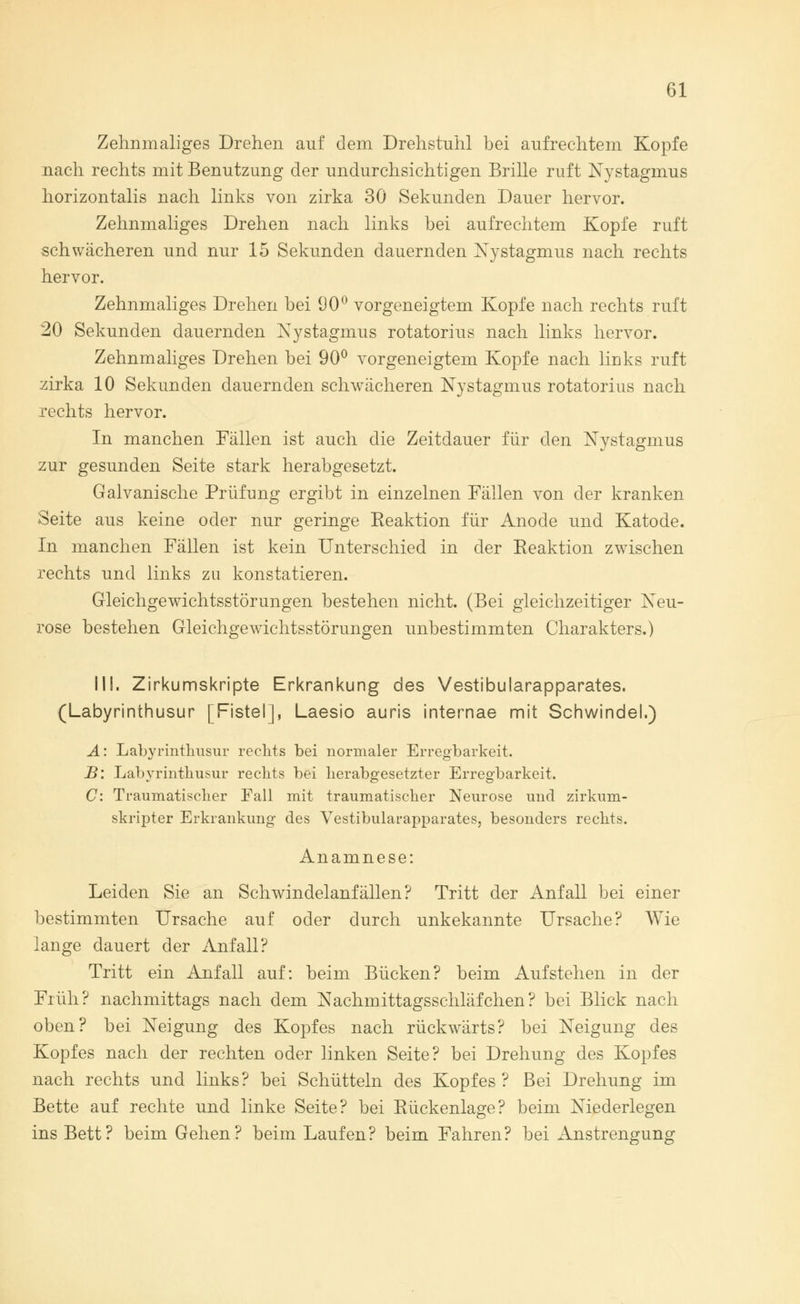 Zehnmaliges Drehen auf dem Drehstuhl bei aufrechtem Kopfe nach rechts mit Benutzung der undurchsichtigen Brille ruft Nystagmus horizontalis nach links von zirka 30 Sekunden Dauer hervor. Zehnmaliges Drehen nach links bei aufrechtem Kopfe ruft schwächeren und nur 15 Sekunden dauernden Nystagmus nach rechts hervor. Zehnmaliges Drehen bei 90° vorgeneigtem Kopfe nach rechts ruft 20 Sekunden dauernden Nystagmus rotatorius nach links hervor. Zehnmaliges Drehen bei 90° vorgeneigtem Kopfe nach links ruft zirka 10 Sekunden dauernden schwächeren Nystagmus rotatorius nach rechts hervor. In manchen Fällen ist auch die Zeitdauer für den Nystagmus zur gesunden Seite stark herabgesetzt. Galvanische Prüfung ergibt in einzelnen Fällen von der kranken Seite aus keine oder nur geringe Reaktion für Anode und Katode. In manchen Fällen ist kein Unterschied in der Reaktion zwischen rechts und links zu konstatieren. Gleichgewichtsstörungen bestehen nicht. (Bei gleichzeitiger Neu- rose bestehen Gleichgewichtsstörungen unbestimmten Charakters.) III. Zirkumskripte Erkrankung des Vestibularapparates. (Labyrinthusur [Fistel], Laesio auris internae mit Schwindel.) A: Labyrinthusur rechts bei normaler Erregbarkeit. B: Labyrinthusur rechts bei herabgesetzter Erregbarkeit. C: Traumatischer Fall mit traumatischer Neurose und zirkum- skripter Erkrankung des Vestibularapparates, besonders rechts. Anamnese: Leiden Sie an Schwindelanfällen? Tritt der Anfall bei einer bestimmten Ursache auf oder durch unkekannte Ursache? Wie lange dauert der Anfall? Tritt ein Anfall auf: beim Bücken? beim Aufstehen in der Früh? nachmittags nach dem Nachmittagsschläfchen? bei Blick nach oben? bei Neigung des Kopfes nach rückwärts? bei Neigung des Kopfes nach der rechten oder linken Seite? bei Drehung des Kopfes nach rechts und links? bei Schütteln des Kopfes ? Bei Drehung im Bette auf rechte und linke Seite? bei Rückenlage? beim Niederlegen ins Bett? beim Gehen? beim Laufen? beim Fahren? bei Anstrengung