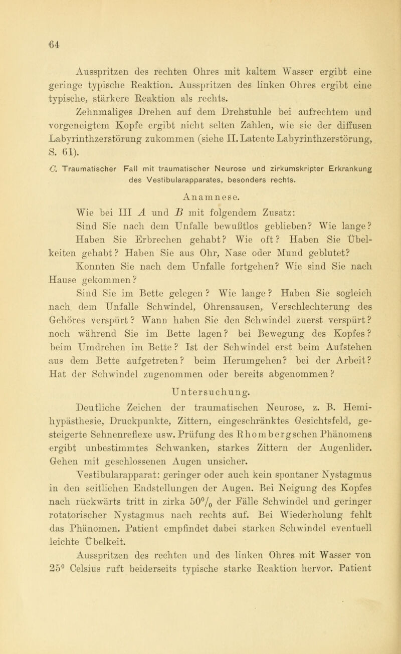 Ausspritzen des rechten Ohres mit kaltem Wasser ergibt eine geringe typische Reaktion. Ausspritzen des linken Ohres ergibt eine typische, stärkere Reaktion als rechts. Zehnmaliges Drehen auf dem Drehstuhle bei aufrechtem und vorgeneigtem Kopfe ergibt nicht selten Zahlen, wie sie der diffusen Labyrinthzerstörung zukommen (siehe II. Latente Labyrinthzerstörung, S. 61). C. Traumatischer Fall mit traumatischer Neurose und zirkumskripter Erkrankung des Vestibularapparates, besonders rechts. Anamnese. Wie bei III A und B mit folgendem Zusatz: Sind Sie nach dem Unfälle bewußtlos geblieben? Wie lange? Haben Sie Erbrechen gehabt ? Wie oft ? Haben Sie Übel- keiten gehabt ? Haben Sie aus Ohr, Nase oder Mund geblutet? Konnten Sie nach dem Unfälle fortgehen? Wie sind Sie nach Hause gekommen ? Sind Sie im Bette gelegen ? Wie lange ? Haben Sie sogleich nach dem Unfälle Schwindel, Ohrensausen, Verschlechterung des Gehöres verspürt ? Wann haben Sie den Schwindel zuerst verspürt ? noch während Sie im Bette lagen ? bei Bewegung des Kopfes ? beim Umdrehen im Bette ? Ist der Schwindel erst beim Aufstehen aus dem Bette aufgetreten? beim Herumgehen? bei der Arbeit? Hat der Schwindel zugenommen oder bereits abgenommen? Untersuchung. Deutliche Zeichen der traumatischen Neurose, z. B. Hemi- hypästhesie, Druckpunkte, Zittern, eingeschränktes Gesichtsfeld, ge- steigerte Sehnenreflexe usw. Prüfung des Rhombergsehen Phänomens ergibt unbestimmtes Schwanken, starkes Zittern der Augenlider. Gehen mit geschlossenen Augen unsicher. Vestibularapparat: geringer oder auch kein spontaner Nystagmus in den seitlichen Endstellungen der Augen. Bei Neigung des Kopfes nach rückwärts tritt in zirka 50°/0 der Fälle Schwindel und geringer rotatorischer Nystagmus nach rechts auf. Bei Wiederholung fehlt das Phänomen. Patient empfindet dabei starken Schwindel eventuell leichte Übelkeit. Ausspritzen des rechten und des linken Ohres mit Wasser von 25° Celsius ruft beiderseits typische starke Reaktion hervor. Patient
