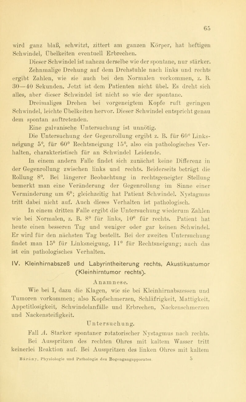 wird ganz blaß, schwitzt, zittert am ganzen Körper, hat heftigen Schwindel, Übelkeiten eventuell Erbrechen. Dieser Schwindel ist nahezu derselbe wie der spontane, nur stärker. Zehnmalige Drehung auf dem Drehstuhle nach links und rechts ergibt Zahlen, wie sie auch bei den Normalen vorkommen, z. B. 30—40 Sekunden. Jetzt ist dem Patienten nicht übel. Es dreht sich alles, aber dieser Schwindel ist nicht so wie der spontane. Dreimaliges Drehen bei vorgeneigtem Kopfe ruft geringen Schwindel, leichte Übelkeiten hervor. Dieser Schwindel entspricht genau dem spontan auftretenden. Eine galvanische Untersuchung ist unnötig. Die Untersuchung der Gegenrollung ergibt z. B. für 60° Links- neigung 5°, für 60° Rechtsneigung 15°, also ein pathologisches Ver- halten, charakteristisch für an Schwindel Leidende. In einem andern Falle findet sich zunächst keine Differenz in der Gegenrollung zwischen links und rechts. Beiderseits beträgt die Rollung 8°. Bei längerer Beobachtung in rechtsgeneigter Stellung bemerkt man eine Veränderung der Gegenrollung im Sinne einer Verminderung um 6°; gleichzeitig hat Patient Schwindel. Nystagmus tritt dabei nicht auf. Auch dieses Verhalten ist pathologisch. In einem dritten Falle ergibt die Untersuchung wiederum Zahlen wie bei Normalen, z. B. 8° für links, 10° für rechts. Patient hat heute einen besseren Tag und wreniger oder gar keinen Schwindel. Er wird für den nächsten Tag bestellt. Bei der zweiten Untersuchung findet man 15° für Linksneigung, 11° für Rechtsneigung; auch das ist ein pathologisches Verhalten. IV. Kleinhirnabszeß und Labyrintheiterung rechts, Akustikustumor (Kleinhirntumor rechts). Anamnese. Wie bei I, dazu die Klagen, wie sie bei Kleinhirnabszessen und Tumoren vorkommen; also Kopfschmerzen, Schläfrigkeit, Mattigkeit, Appetitlosigkeit, Schwindelanfälle und Erbrechen, Nackenschmerzen und Nackensteifigkeit. Untersuchung. Fall A. Starker spontaner rotatorischer Nystagmus nach rechts. Bei Ausspritzen des rechten Ohres mit kaltem Wasser tritt keinerlei Reaktion auf. Bei Ausspritzen des linken Ohres mit kaltem Bäräny, Physiologie und Pathologie des Bogengangapparates. 5