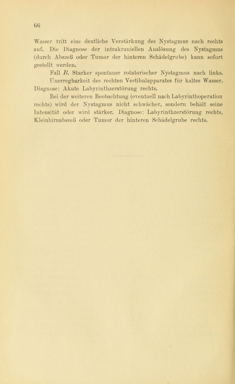Wasser tritt eine deutliche Verstärkung des Nystagmus nach rechts auf. Die Diagnose der intrakraniellen Auslösung des Nystagmus (durch Abszeß oder Tumor der hinteren Schädelgrube) kann sofort gestellt werden. Fall J?. Starker spontaner rotatorischer Nystagmus nach links. Unerregbarkeit des rechten Vestibulapparates für kaltes Wasser. Diagnose: Akute Labyrinthzerstörung rechts. Bei der weiteren Beobachtung (eventuell nach Labyrinthoperation rechts) wird der Nystagmus nicht schwächer, sondern behält seine Intensität oder wird stärker. Diagnose: Labyrinthzerstörung rechts, Kleinhirnabszeß oder Tumor der hinteren Schädelgrube rechts.