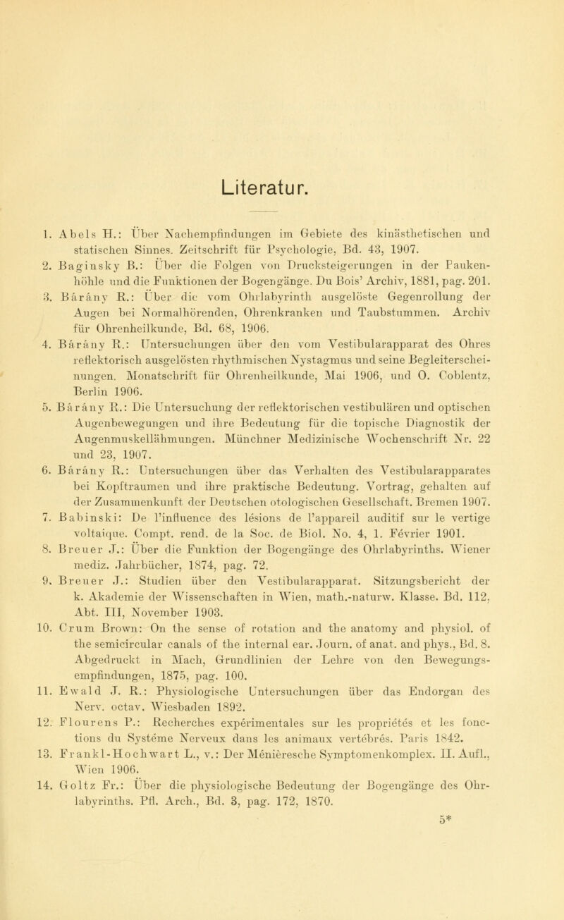 Literatur. 1. Abels H.: Über Nachempfindungen im Gebiete des kinästhetischen und statischen Sinnes. Zeitschrift für Psychologie, Bd. 43, 1907. 2. Baginsky B.: Über die Folgen von Drucksteigerungen in der Pauken- höhle und die Funktionen der Bogengänge. Du Bois' Archiv, 1881, pag. 201. 3. Bärany R.: Über die vom Ohrlabyrinth ausgelöste Gegenrollung der Augen bei Normal hörenden, Ohrenkranken und Taubstummen. Archiv für Ohrenheilkunde, Bd. 68, 1906. 4. Bärany R.: Untersuchungen über den vom Vestibularapparat des Ohres reflektorisch ausgelösten rhythmischen Nystagmus und seine Begleiterschei- nungen. Monatschrift für Ohrenheilkunde, Mai 1906, und 0. Coblentz, Berlin 1906. 5. Bärany R.: Die Untersuchung der reflektorischen vestibulären und optischen Augenbewegungen und ihre Bedeutung für die topische Diagnostik der Augenmuskellähmungen. Münchner Medizinische Wochenschrift Nr. 22 und 23, 1907. 6. Bärany R.: Untersuchungen über das Verhalten des Vestibularapparates bei Kopftraumen und ihre praktische Bedeutung. Vortrag, gehalten auf der Zusammenkunft der Deutschen otologischen Gesellschaft. Bremen 1907. 7. Babinski: De l'influence des lesions de l'appareil auditif sur le vertige voltaique. Compt. rend. de la Soc. de Biol. No. 4, 1. Fevrier 1901. 8. Breuer J.: Über die Funktion der Bogengänge des Ohrlabyrinths. Wiener mediz. Jahrbücher, 1874, pag. 72. 9. Breuer J.: Studien über den Vestibularapparat. Sitzungsbericht der k. Akademie der Wissenschaften in Wien, math.-naturw. Klasse. Bd. 112, Abt. III, November 1903. 10. Cr um Brown: On the sense of rotation and the anatomy and physiol. of the semicircular canals of the internal ear. Journ. of anat. and phys., Bd. 8. Abgedruckt in Mach, Grundlinien der Lehre von den Bewegungs- empfindungen, 1875, pag. 100. 11. Ewald J. R.: Physiologische Untersuchungen über das Endorgan des Nerv, octav. Wiesbaden 1892. 12. Flourens P.: Recherches experimentales sur les proprietes et les fonc- tions du Systeme Nerveux dans les animaux vertebres. Paris 1842. 13. Frankl-Hochwart L., v.: Der Menieresche Symptomenkomplex. IL Aufl., Wien 1906. 14. Goltz Fr.: Über die physiologische Bedeutung der Bogengänge des Ohr- labyrinths. Pfl. Arch., Bd. 3, pag. 172, 1870. 5*