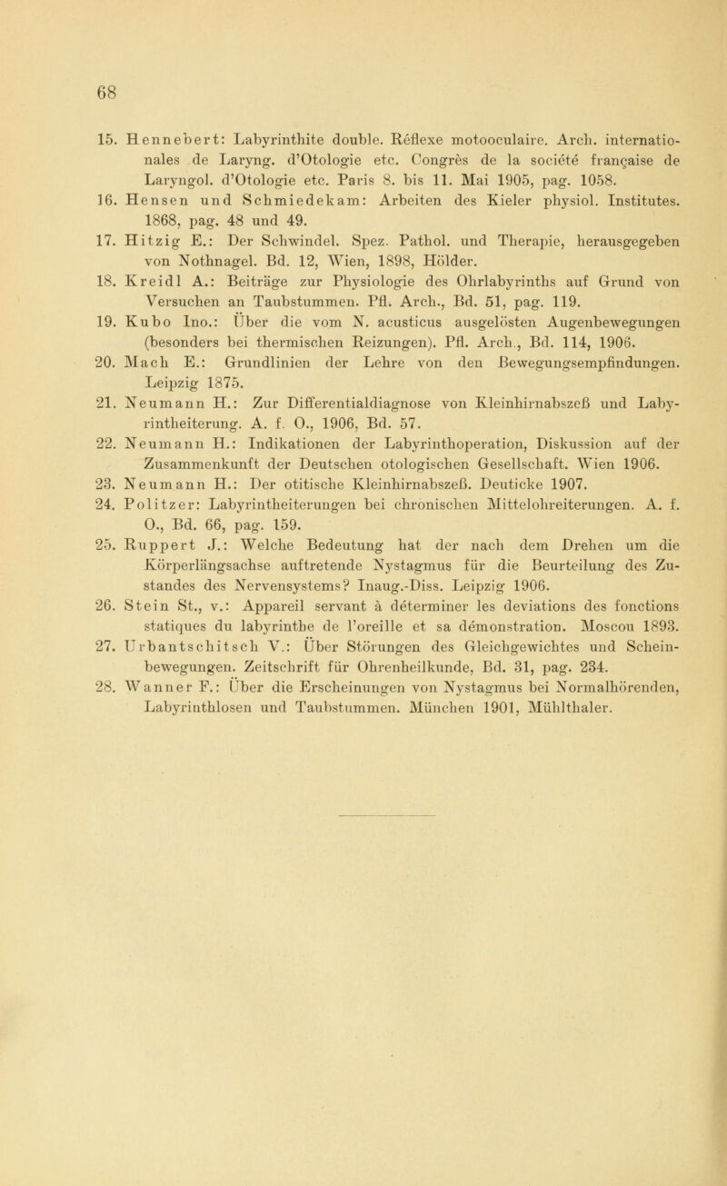 15. Hennebert: Labyrinthite double. Reflexe motooculaire. Arch. internatio- nales de Laryng. d'Otologie etc. Congres de la societe frangaise de Laryngol. d'Otologie etc. Paris 8. bis 11. Mai 1905, pag. 1058. 16. Hensen und Schmiedekam: Arbeiten des Kieler physiol. Institutes. 1868, pag. 48 und 49. 17. Hitzig E.: Der Schwindel. Spez. Pathol. und Therapie, herausgegeben von Nothnagel. Bd. 12, Wien, 1898, Holder. 18. Kreidl A.: Beiträge zur Physiologie des Ohrlabyrinths auf Grund von Versuchen an Taubstummen. PfL Arch., Bd. 51, pag. 119. 19. Kubo Ino.: Über die vom N. acusticus ausgelösten Augenbewegungen (besonders bei thermischen Reizungen). Pfl. Arch., Bd. 114, 1906. 20. Mach E.: Grundlinien der Lehre von den Bewegungsempfindungen. Leipzig 1875. 21. Neumann H.: Zur Differentialdiagnose von Kleinhirnabszeß und Laby- rintheiterung. A. f. 0., 1906, Bd. 57. 22. Neumann H.: Indikationen der Labyrinthoperation, Diskussion auf der Zusammenkunft der Deutschen otologischen Gesellschaft. Wien 1906. 23. Neumann H.: Der otitische Kleinhirnabszeß. Deuticke 1907. 24. Politzer: Labyrintheiterungen bei chronischen Mittelohreiterungen. A. f. O., Bd. 66, pag. 159. 25. Ruppert J.: Welche Bedeutung hat der nach dem Drehen um die Körperlängsachse auftretende Nystagmus für die Beurteilung des Zu- standes des Nervensystems? Inaug.-Diss. Leipzig 1906. 26. Stein St., v.: Appareil servant ä determiner les deviations des fonctions statiques du labyrintbe de l'oreille et sa demonstration. Moscou 1893. 27. Urbantschitsch V.: Über Störungen des Gleichgewichtes und Schein- bewegungen. Zeitschrift für Ohrenheilkunde, Bd. 31, pag. 234. 28. Wanner F.: Über die Erscheinungen von Nystagmus bei Normalhörenden, Labyrinthlosen und Taubstummen. München 1901, Mühlthaler.