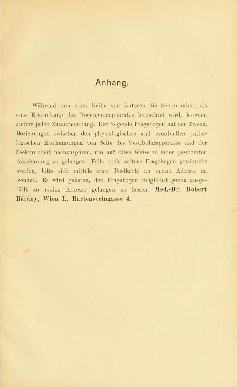 Anhang. Während von einer Keine von Autoren die Seekrankheit als eine Erkrankung des Bogengangapparates betrachtet wird, leugnen andere jeden Zusammenhang. Der folgende Fragebogen hat den Zweck, Beziehungen zwischen den physiologischen und eventuellen patho- logischen Erscheinungen von Seite des Yestibularapparates und der Seekrankheit nachzuspüren, um auf diese Weise zu einer gesicherten Anschauung zu. gelangen. Falls noch weitere Fragebogen gewünscht werden, bitte sich mittels einer Postkarte an meine Adresse zu wenden. Es wird gebeten, den Fragebogen möglichst genau ausge- füllt an meine Adresse gelangen zu lassen: Med.-Dr. Robert Bäräny, Wien I., Bartensteingasse 4.