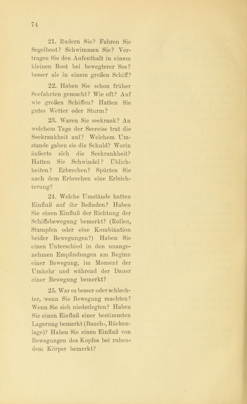 21. Rudern Sie? Fahren Sie Segelboot? Schwimmen Sie? Ver- tragen Sie den Aufenthalt in einem kleinen Boot bei bewegterer See? besser als in einem großen Schiff? 22. Haben Sie schon früher Seefahrten gemacht? Wie oft? Auf wie großen Schiffen? Hatten Sie gutes Wetter oder Sturm? 23. Waren Sie seekrank? An welchem Tage der Seereise trat die Seekrankheit auf? Welchem Um- stände gaben sie die Schuld? Worin äußerte sich die Seekrankheit? Hatten Sie Schwindel ? Üblich- keiten? Erbrechen? Spürten Sie nach dem Erbrechen eine Erleich- terung? 24. Welche Umstände hatten Einfluß auf ihr Befinden? Haben Sie einen Einfluß der Richtung der Schiffsbewegung bemerkt? (Rollen, Stampfen oder eine Kombination beider Bewegungen?) Haben Sie einen Unterschied in den unange- nehmen Empfindungen am Beginn einer Bewegung, im Moment der Umkehr und während der Dauer einer Bewegung bemerkt? 25. War es besser oder schlech- ter, wenn Sie Bewegung machten? Wenn Sie sich niederlegten? Haben Sie einen Einfluß einer bestimmten Lagerung bemerkt (Bauch-, Rücken- lage)? Haben Sie einen Einfluß von Bewegungen des Kopfes bei ruhen- dem Körper bemerkt?