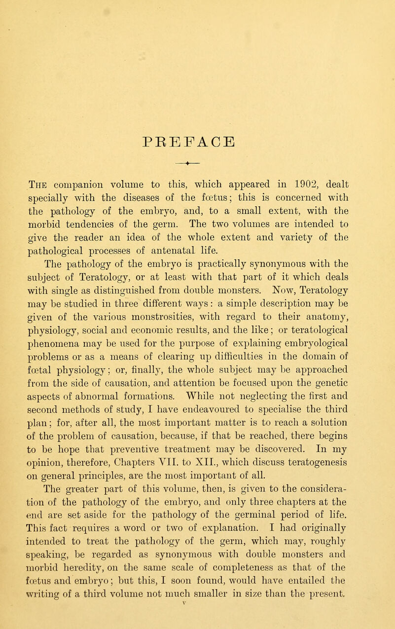 PREFACE The companion volume to this, which appeared in 1902, dealt specially with the diseases of the fcetus; this is concerned with the pathology of the emhryo, and, to a small extent, with the morbid tendencies of the germ. The two volumes are intended to give the reader an idea of the whole extent and variety of the pathological processes of antenatal life. The pathology of the embryo is practically synonymous with the subject of Teratology, or at least with that part of it which deals with single as distinguished from double monsters. Now, Teratology may be studied in three different ways: a simple description may be given of the various monstrosities, with regard to their anatomy, physiology, social and economic results, and the like; or teratological phenomena may be used for the purpose of explaining embryological problems or as a means of clearing up difficulties in the domain of foetal physiology; or, finally, the whole subject may be approached from the side of causation, and attention be focused upon the genetic aspects of abnormal formations. While not neglecting the first and second methods of study, I have endeavoured to specialise the third plan; for, after all, the most important matter is to reach a solution of the problem of causation, because, if that be reached, there begins to be hope that preventive treatment may be discovered. In my opinion, therefore, Chapters VII. to XII., which discuss teratogenesis on general principles, are the most important of all. The greater part of this volume, then, is given to the considera- tion of the pathology of the embryo, and only three chapters at the end are set aside for the pathology of the germinal period of life. This fact requires a word or two of explanation. I had originally intended to treat the pathology of the germ, which may, roughly speaking, be regarded as synonymous with double monsters and morbid heredity, on the same scale of completeness as that of the foetus and embryo; but this, I soon found, would have entailed the writing of a third volume not much smaller in size than the present.