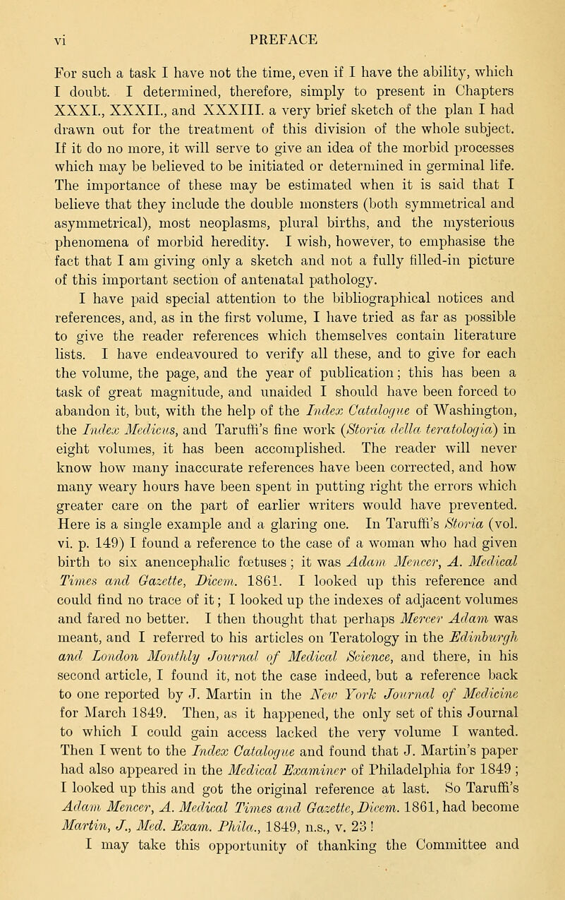 For such a task I have not the time, even if I have the ability, which I doubt. I determined, therefore, simply to present in Chapters XXXI., XXXIL, and XXXIII. a very brief sketch of the plan I had drawn out for the treatment of this division of the whole subject. If it do no more, it will serve to give an idea of the morbid processes which may be believed to be initiated or determined in germinal life. The importance of these may be estimated when it is said that I believe that they include the double monsters (both symmetrical and asymmetrical), most neoplasms, plural births, and the mysterious phenomena of morbid heredity. I wish, however, to emphasise the fact that I am giving only a sketch and not a fully filled-in picture of this important section of antenatal pathology. I have paid special attention to the bibliographical notices and references, and, as in the first volume, I have tried as far as possible to give the reader references which themselves contain literature lists. I have endeavoured to verify all these, and to give for each the volume, the page, and the year of publication; this has been a task of great magnitude, and unaided I should have been forced to abandon it, but, with the help of the Index Catalogue of Washington, the IndeQi Medicus, and Taruffi's fine work {Storia delta teratologia) in eight volumes, it has been accomplished. The reader will never know how many inaccurate references have been corrected, and how many weary hours have been spent in putting right the errors which greater care on the part of earlier writers would have prevented. Here is a single example and a glaring one. In Taruffi's Storia (vol. vi. p. 149) I found a reference to the case of a woman who had given birth to six anencephalic foetuses; it was Adam Mencer, A. Medical Times and Gazette, Dicem. 1861. I looked up this reference and could find no trace of it; I looked up the indexes of adjacent volumes and fared no better. I then thought that perhaps Mercer Adam was meant, and I referred to his articles on Teratology in the Edinhtirgh and London Monthly Journal of Medical Science, and there, in his second article, I found it, not the case indeed, but a reference back to one reported by J. Martin in the Nevj Yorh Journal of Medicine for March 1849. Then, as it happened, the only set of this Journal to which I could gain access lacked the very volume I wanted. Then I went to the Index Catalogue and found that J. Martin's paper had also appeared in the Medical Examiner of Philadelphia for 1849 ; I looked up this and got the original reference at last. So Taruffi's Adam Mencer, A. Medical Times and Gazette, Dicem. 1861, had become Martin, J, Med. Exam. Phila., 1849, n.s., v. 23! I may take this opportunity of thanking the Committee and