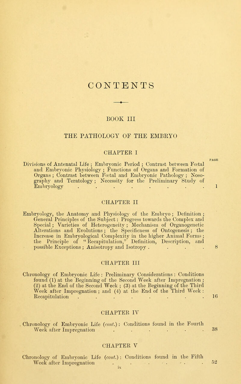 CONTENTS BOOK III THE PATHOLOGY OF THE EMBRYO CHAPTER I PAGE Divisions of Antenatal Life ; Embryonic Period ; Contrast between Fretal and Embryonic Physiology ; Functions of Organs and Formation of Organs ; Contrast between Fatal and Embryonic Pathology ; Noso- graphy and Teratology ; Necessity for the Preliminary Study of Embryology . . . . . . . .1 CHAPTER II Embryology, the Anatomy and Physiology of the Embryo ; Definition ; General Princijsles of the Subject: Progress towards the Complex and Special; Varieties of Heterogeneity ; Mechanism of Organogenetic Alterations and Evolutions; the Specificness of Ontogenesis; the Increase in Embryological Complexity in the higher Animal Forms; the Principle of  Recapitulation, Definition, Description, and possible Exceptions; Anisotropy and Isotroj^y . ... 8 CHAPTER III Chronology of Embryonic Life : Preliminary Considerations : Conditions found (1) at the Beginning of the Second Week after Impregnation : (2) at the End of the Second Week ; (3) at the Beginning of the Third Week after Impregnation ; and (4) at the End of the Third Week : Recapitulation . . . . . . . .16 CHAPTER IV Chronology of Embryonic Life (cont.): Conditions found in the Fourth Week after Impregnation . . . ... .38 CHAPTER V Chronology of Embryonic Life (cont.) : Conditions found in the Fifth Week after Impregnation . . - . ■ . .52