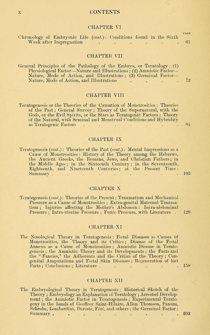 CHAPTEE VI PAGE Chronology of Embryonic Life (cont.) : Conditions found in the Sixth Week after Impregnation . . . . . .61 CHAPTER VII General Principles of the Pathology of the Embryo, or Teratology : (1) Physiological Factor—Nature and Illustrations ; (2) Amniotic Factor— Nature, Mode of Action, and Illustrations ; (3) Germinal Factor-— Nature, Mode of Action, and Illustrations . . . .72 CHAPTER VIII Teratogenesis or the Theories of the Causation of Monstrosities : Theories of the Past; General Survey; Theory of the Supernatural, with the Gods, or the Evil Spirits, or the Stars as Teratogenic Factors ; Theory of the Natural, with Seminal and Menstrual Conditions and Hybridity as Teratogenic Factors . . . . . . .81 CHAPTER IX Teratogenesis {cont.): Theories of the Past (cont.): Mental Imjiressions as a Cause of Monstrosities : History of the Theory among the Hebrews, the Ancient Greeks, the Romans, Jews, and Christian Fathers; in the Middle Ages ; in the Sixteenth Century ; in the Seventeenth, Eighteenth, and Nineteenth Centuries; at the Present Time: Summary . . . . . . . . . 105 CHAPTER X Teratogenesis (eonf.): Theories of the Present; Traumatism and Mechanical Pressure as a Cause of Monstrosities ; Extra-genital Maternal Trauma- tism ; Injuries affecting the Mother's Abdomen: Intra-abdominal Pressure ; Intra-uterine Pressure ; Funic Pressure, with Literature . 129 CHAPTER XI The Nosological Theory in Teratogenesis: Fcetal Diseases as Causes of Monstrosities, the Theory and its Critics; Disease of the Foetal Annexa as a Cause of Monstrosities ; Amniotic Disease in Terato- genesis ; the Amniotic Theory and its Developments ; the Facts and the  Fancies, the Adherents and the Critics of the Theory ; Con- genital Amputations and Fcetal Skin Diseases ; Rej^eneration of lost Parts ; Conclusions ; Literature ...... 158 CHAPTER XII The Embryological Theory in Teratogenesis: Historical Sketch of the Theory ; Embryology an Explanation of Teratology ; Arrested Develop- ment ; the Amniotic Factor in Teratogenesis ; Experimental Terato- geny in the hands of Geofl'roy Saint-Hilaire, Allen Thomson, Panum, Schrohe, Lombardini, Dareste, Fere, and others ; the Germinal Factor : Summary ......... 203