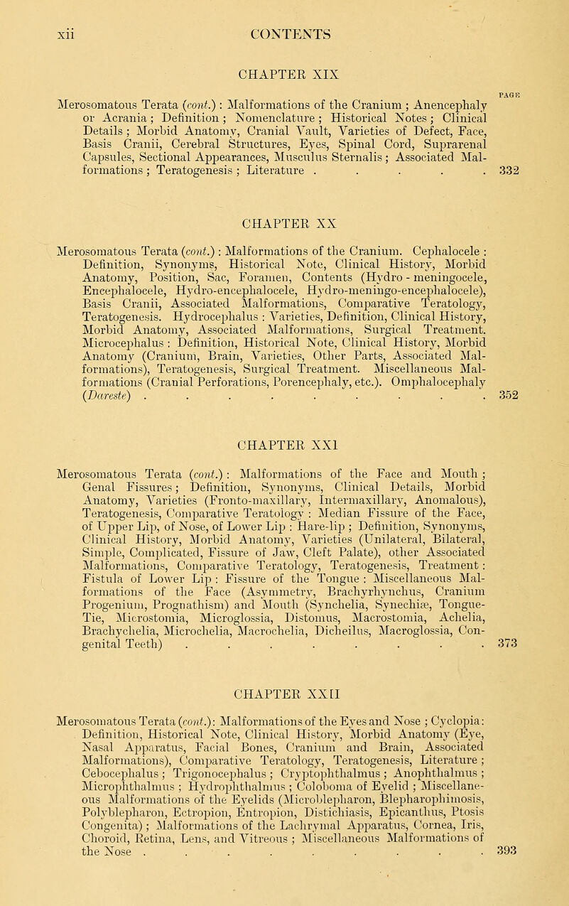 CHAPTER XIX PAGE Merosomatous Terata (cont.) : Malformations of the Cranium ; Anencephaly or Acrania ; Definition ; Nomenclature ; Historical Notes ; Clinical Details ; Morbid Anatomy, Cranial Vault, Varieties of Defect, Face, Basis Cranii, Cerebral Structures, Eyes, Spinal Cord, Suprarenal Capsules, Sectional Appearances, Musculus Sternalis; Associated Mal- formations ; Teratogenesis ; Literature ..... 332 CHAPTER XX Merosomatous Terata (cont.): Malformations of the Cranium. Cephalocele : Definition, Synonyms, Historical Note, Clinical History, Morbid Anatomy, Position, Sac, Foramen, Contents (Hydro - meningocele, Encephalocele, Hydro-encephalocele, Hydro-meningo-encephalocele), Basis Cranii, Associated Malformations, Comparative Teratology, Teratogenesis. Hydrocephalus : Varieties, Definition, Clinical History, Morbid Anatomy, Associated Malformations, Surgical Treatment. Microcephalus : Definition, Historical Note, Clinical History, Morbid Anatomy (Cranium, Brain, Varieties, Other Parts, Associated Mal- formations), Teratogenesis, Surgical Treatment. Miscellaneous Mal- formations (Cranial Perforations, Porencephaly, etc.). Omphalocej)haly (Dareste) ....... . . 352 CHAPTER XXI Merosomatous Terata {cont.) : Malformations of the Face and Mouth ; Genal Fissures; Definition, Synonyms, Clinical Details, Morbid Anatomy, Varieties (Fronto-maxillary, Intermaxillary, Anomalous), Teratogenesis, Comj^arative Teratology : Median Fissure of the Face, of Upper Lip, of Nose, of Lower Lip : Hare-lip ; Definition, Synonyms, Clinical History, Morbid Anatomy, Varieties (Unilateral, Bilateral, Simple, Complicated, Fissure of Jaw, Cleft Palate), other Associated Malformatit)ns, Comparative Tei-atology, Teratogenesis, Treatment: Fistula of Lower Lip : Fissure of the Tongue : Miscellaneous Mal- formations of the Face (Asymmetry, Brachyrhynchus, Cranium Progenium, Prognathism) and Mouth (Synchelia, Synechipe, Tongue- Tie, Microstomia, Microglossia, Distomus, Macrostomia, Achelia, Brachychelia, Microchelia, Macrochelia, Dicheilus, Macroglossia, Con- genital Teeth) ........ 373 CHAPTER XXII Merosomatous Terata {cont.): Malformations of the Eyes and Nose ; Cyclopia: Definition, Historical Note, Clinical History, Morbid Anatomy (Eye, Nasal Apparatus, Facial Bones, Cranium and Brain, Associated Malformations), Comparative Teratology, Teratogenesis, Literature; Cebocephalus ; Trigonocejahalus ; Cryptophthalmus ; Anophthalmus ; Microphthalmus ; Hydrophthalmus ; Coloboma of Eyelid ; Miscellane- ous Malformations of the Eyelids (Microl>lepharon, Blepharo^jhimosis, Polyblepharon, Ectropion, Entropion, Distichiasis, Epicanthus, Ptosis Congenita); Malformations of the Lachrymal Apparatus, Cornea, Iris, Choroid, Retina, Lens, and Vitreous ; Miscellaneous Malformations of the Nose . 393