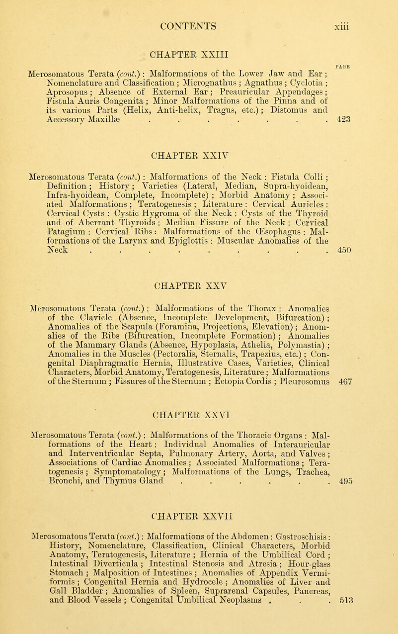 CHAPTER XXIII PAGE Merosomatous Terata (cont.) : Malformations of the Lower Jaw and Ear ; Nomenclature and Classification; Micrognathus ; Agnathus ; Cyclotia ; Aprosopus; Absence of External Ear; Preauricular Appendages; Fistula Auris Congenita; Minor Malformations of the Pinna and of its various Parts (Helix, Anti-helix, Tragus, etc.); Distomus and Accessory Maxillae ....... 423 CHAPTER XXIV Merosomatous Terata (cont.) : Malformations of the Neck : Fistula Colli; Definition; History; Varieties (Lateral, Median, Supra-hyoidean, Infra-hyoidean, Comj^lete, Incomplete) ; Morbid Anatomy ; Associ- ated Malformations ; Teratogenesis ; Literature : Cervical Auricles : Cervical Cysts : Cystic Hygroma of the Neck : Cysts of the Thyroid and of Aberrant Thyroids : Median Fissure of the Neck : Cervical Patagium : Cervical Ribs: Malformations of the G'^sophagus : Mal- formations of the Larynx and Epiglottis : Muscular Anomalies of the Neck ......... 450 CHAPTER XXV Merosomatous Terata (cont.) : Malformations of the Thorax : Anomalies of the Clavicle (Absence, Incomplete Development, Bifurcation); Anomalies of the Scapula (Foramina, Projections, Elevation); Anom- alies of the Ribs (Bifurcation, Incomplete Formation); Anomalies of the Mammary Glands (Absence, Hypoplasia, Athelia, Polymastia); Anomalies in the Muscles (Pectoralis, Sternalis, Trapezius, etc.); Con- genital Diaphragmatic Hernia, Illustrative Cases, Varieties, Clinical Characters, Morbid Anatomy, Teratogenesis, Literature; Malformations of the Sternum ; Fissures of the Sternum ; Ectopia Cordis ; Pleurosomus 467 CHAPTER XXVI Merosomatous Terata (cont.) : Malformations of the Thoracic Organs : Mal- formations of the Heart: Individual Anomalies of Interauricular and Interventricular Septa, Pulmonary Artery, Aorta, and Valves ; Associations of Cardiac Anomalies ; Associated Malformations ; Tera- togenesis ; Symptomatology; Malformations of the Lungs, Trachea, Bronchi, and Thymus Gland ...... 495 CHAPTER XXVII Merosomatous Terata (cont.): Malformations of the Abdomen: Gastroschisis: History, Nomenclature, Classification, Clinical Characters, Morbid Anatomy, Teratogenesis, Literature ; Hernia of the Umbilical Cord ; Intestinal Diverticula ; Intestinal Stenosis and Atresia ; Hour-glass Stomach ; Malposition of Intestines ; Anomalies of Appendix Vermi- formis ; Congenital Hernia and Hydrocele ; Anomalies of Liver and Gall Bladder ; Anomalies of Spleen, Suprarenal Capsules, Pancreas, and Blood Vessels ; Congenital Umbilical Neoplasms . . .513