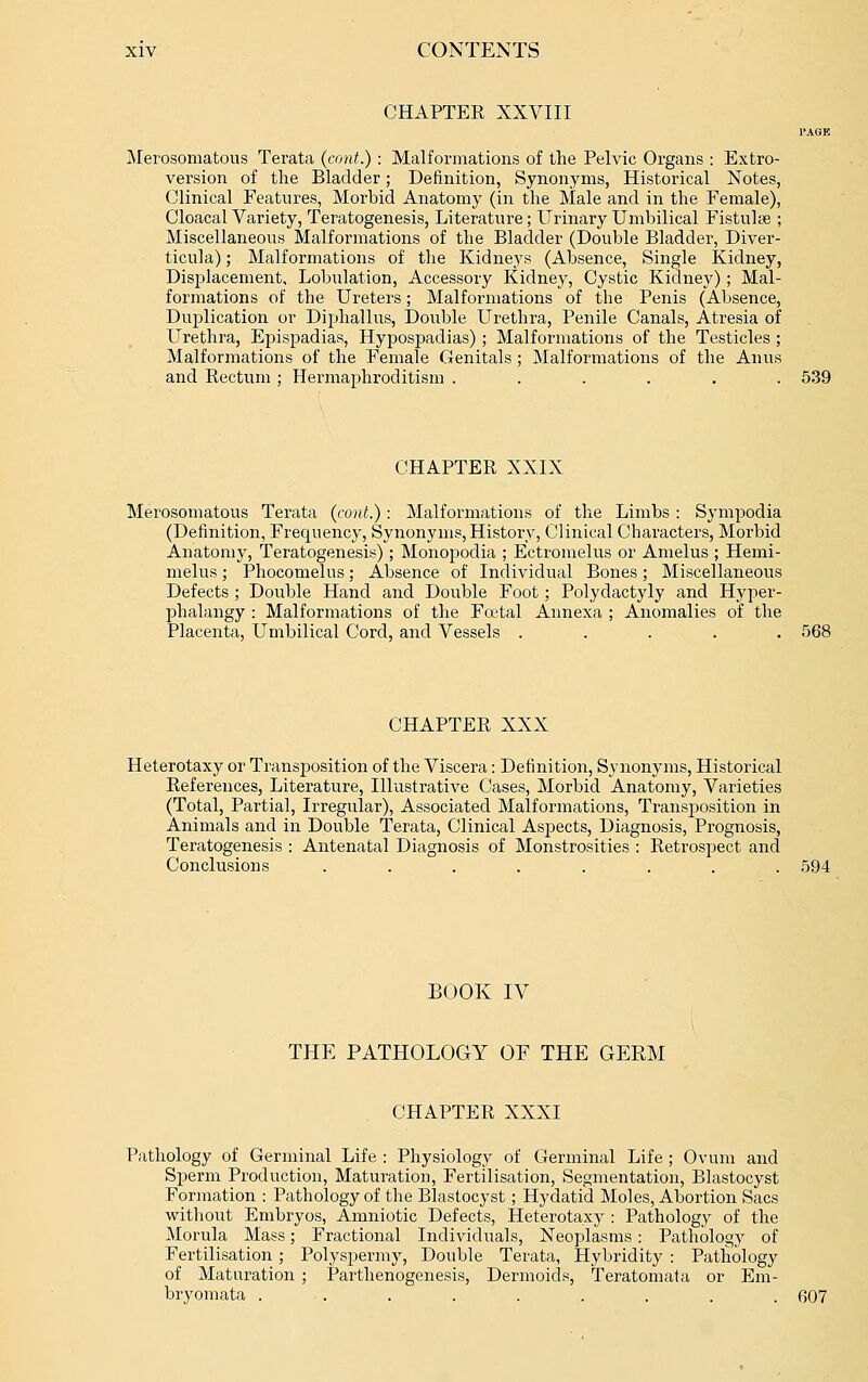 CHAPTER XXVIII PAGE Merosomatous Terata (cant.) : Malformations of the Pelvic Organs : Extro- version of the Bladder; Definition, Synonyms, Historical Notes, Clinical Features, Morbid Anatomy (in the Male and in the Female), Cloacal Variety, Teratogenesis, Literature; Urinary Umbilical Fistulae ; Miscellaneous Malformations of the Bladder (Double Bladder, Diver- ticula) ; Malformations of the Kidneys (Absence, Single Kidney, Displacement, Lobulation, Accessory Kidney, Cystic Kidney); Mal- formations of the Ureters; Malformations of the Penis (Absence, Duplication or Diphallus, Double Urethra, Penile Canals, Atresia of Urethra, Epispadias, Hypospadias) ; Malformations of the Testicles ; Malformations of the Female Genitals; Malformations of the Anus and Rectum ; HermajDhroditism . . . . . . 539 CHAPTER XXIX Merosomatous Terata (cont.): Malformations of the Limbs : Sympodia (Definition, Frequency, Synonyms, History, Clinical Characters, Morbid Anatomy, Teratogenesis); Monopodia ; Ectromelus or Amelus ; Hemi- melus; Phocomelus; Absence of Individual Bones; Miscellaneous Defects ; Double Hand and Double Foot; Polydactyly and Hyper- phalangy : Malformations of the Fcetal Annexa ; Anomalies of the Placenta, Umbilical Cord, and Vessels ..... 568 CHAPTER XXX Heterotaxy or Transposition of the Viscera: Definition, Synonyms, Historical References, Literature, Illustrative Cases, Morbid Anatomy, Varieties (Total, Partial, Irregular), Associated Malformations, Transposition in Animals and in Double Terata, Clinical Aspects, Diagnosis, Prognosis, Teratogenesis : Antenatal Diagnosis of Monstrosities : Retrospect and Conclusions ........ 594 BOOK IV THE PATHOLOGY OF THE GERM CHAPTER XXXI Pathology of Germinal Life : Physiology of Germinal Life; Ovum and Sperm Production, Maturation, Fertilisation, Segmentation, Blastocyst Formation : Pathology of the Blastocyst; Hydatid Moles, Abortion Sacs without Embryos, Amniotic Defects, Heterotaxy : Pathology of the Morula Mass; Fractional Individuals, Neoplasms : Pathology of Fertilisation; Polyspermy, Double Terata, Hybridity : Pathology of Maturation ; Parthenogenesis, Dermoids, Teratomafa or Em- bryomata . . . . . . . . . 607