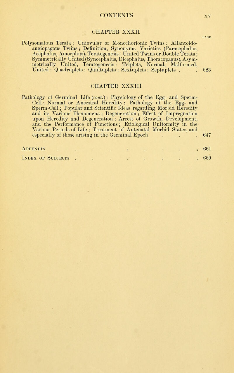 CHAPTER XXXII I'AGB Polysomatous Terata : Uniovular or Monochorionic Twins : Allantoido- angiopagous Twins ; Definition, Synonyms, Varieties (Paracephalus, Acephalus, Amorplius), Teratogenesis: United Twins or Double Terata; Symmetrically United (Sjaicephalus, Dicephalus, Thoracopagus), Asym- metrically United, Teratogenesis : Triplets, Normal, Malformed, United : Quadruijlets : Quintuplets : Sextuplets : Septuplets . . 623 CHAPTER XXXIII Pathology of Germinal Life {cont.) : Physiology of the Egg- and Sperm- Cell ; Normal or Ancestral Heredity; Pathology of the Egg- and Sperm-Cell; Popular and Scientific Ideas regarding Morbid Hereditj^ and its Various Phenomena ; Degeneration ; Effect of Impregnation upon Heredity and Degeneration ; Arrest of Growth, Development, and the Performance of Functions; Etiological Uniformity in the Various Periods of Life ; Treatment of Antenatal Morbid States, and especially of those arising in the Germinal Epoch . . . 647 Appendix ......... 661 Index of Subjects ........ 669