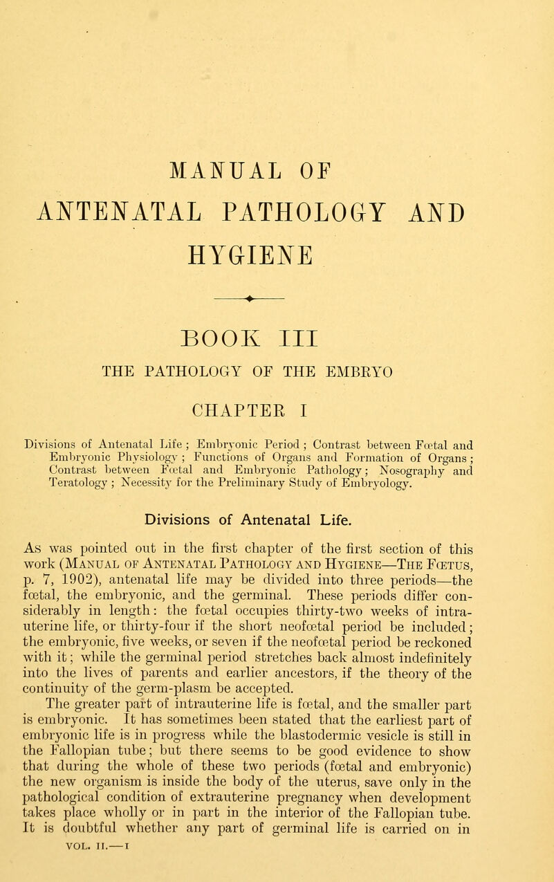 MANUAL OF ANTENATAL PATHOLOGY AND HYGIENE BOOK III THE PATHOLOGY OF THE EMBEYO CHAPTER I Divisions of Antenatal Life ; Embiyonic Period ; Contrast between Fcetal and Emlnyonic Physiology ; Functions of Organs and Formation of Organs; Contrast between Fietal and Embryonic Pathology; Nosography and Teratology ; Necessity for the Preliminary Study of Embryology. Divisions of Antenatal Life. As was pointed out in the first chapter of the first section of this work (Manual of Antenatal Pathology and Hygiene—The Foetus, p. 7, 1902), antenatal life may be divided into three periods—the foetal, the embryonic, and the germinal These periods differ con- siderably in length: the foetal occupies thirty-two weeks of intra- uterine life, or thirty-four if the short neofoetal period be included; the embryonic, five weeks, or seven if the neofretal period be reckoned with it; while the germinal period stretches back almost indefinitely into the lives of parents and earlier ancestors, if the theory of the continuity of the germ-plasm be accepted. The greater part of intrauterine life is foetal, and the smaller part is embryonic. It has sometimes been stated that the earliest part of embryonic life is in progress while the blastodermic vesicle is still in the Fallopian tube; but there seems to be good evidence to show that during the whole of these two periods (foetal and embryonic) the new organism is inside the body of the uterus, save only in the pathological condition of extrauterine pregnancy when development takes place wholly or in part in the interior of the Fallopian tube. It is doubtful whether any part of germinal life is carried on in