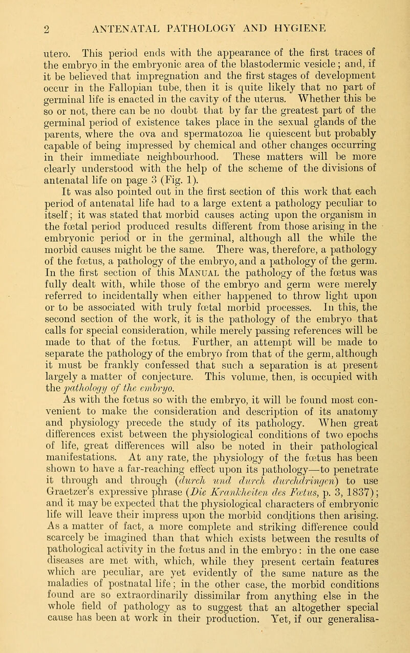 utero. This period ends with the appearance of the first traces of the embryo in the embryonic area of the blastodermic vesicle; and, if it be believed that impregnation and the first stages of development occur in the Fallopian tube, then it is quite likely that no part of germinal life is enacted in the cavity of the uterus. Whether this be so or not, there can be no doubt that by far the greatest part of the germinal period of existence takes place in the sexual glands of the parents, where the ova and spermatozoa lie quiescent but probably capable of being impressed by chemical and other changes occurring in their immediate neighbourhood. These matters will be more clearly understood with the help of the scheme of the divisions of antenatal life on page 3 (Fig. 1). It was also pointed out in the first section of this work that each period of antenatal life had to a large extent a pathology peculiar to itself; it was stated that morbid causes acting upon the organism in the foetal period produced results different from those arising in the embryonic period or in the germinal, although all the while the morbid causes might be the same. There was, therefore, a pathology of the fcEtus, a pathology of the embryo, and a pathology of the germ. In the first section of this Manual the pathology of the foetus was fully dealt with, while those of the embryo and germ were merely referred to incidentally when either happened to throw light upon or to be associated with truly foetal morbid processes. In this, the second section of the work, it is the pathology of the embryo that calls for special consideration, while merely passing references will be made to that of the foetus. Further, an attempt will be made to separate the pathology of the embryo from that of the germ, although it must be frankly confessed that such a separation is at present largely a matter of conjecture. This volume, then, is occupied with the pathology of the mnhryo. As with the foetus so with the embryo, it will be found most con- venient to make the consideration and description of its anatomy and physiology precede the study of its pathology. When great differences exist between the physiological conditions of two epochs of life, great differences will also be noted in their pathological manifestations. At any rate, the physiology of the foetus has been shown to have a far-reaching effect upon its pathology—to penetrate it through and through {durch und durch durchdringcn) to use Graetzer's expressive phrase {Die Kranhheiten des Fcetus, p. 3, 1837); and it may be expected that the physiological characters of embryonic life will leave their impress upon the morbid conditions then arising. As a matter of fact, a more complete and striking difference could scarcely be imagined than that which exists between the results of pathological activity in the foetus and in the embryo: in the one case diseases are met with, which, while they present certain features which are pecuhar, are yet evidently of the same nature as the maladies of postnatal life; in the other case, the morbid conditions found are so extraordinarily dissimilar from anything else in the whole field of pathology as to suggest that an altogether special cause has been at work in their production. Yet, if our generalisa-