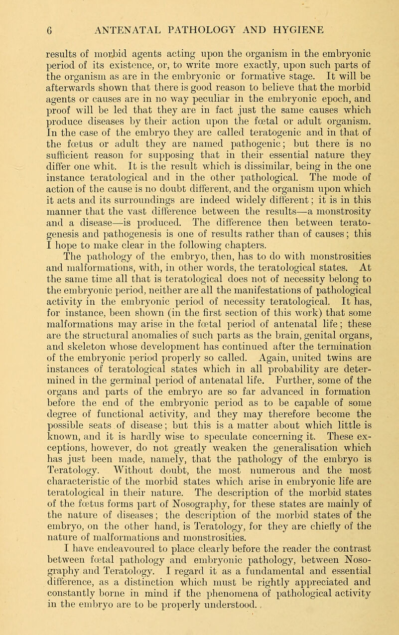 results of morbid agents acting upon the organism in the embryonic period of its exist(}nce, or, to write more exactly, upon such parts of the organism as are in the embryonic or formative stage. It will be afterwards shown that there is good reason to believe that the morbid agents or causes are in no way peculiar in the embryonic epoch, and proof will be led that they are in fact just the same causes which produce diseases by their action upon the foetal or adult organism. In the case of the embryo they are called teratogenic and in that of the foetus or adult they are named pathogenic; but there is no sufficient reason for supposing that in their essential nature they differ one whit. It is the result which is dissimilar, being in the one instance teratological and in the other pathological. The mode of action of the cause is no doubt different, and the organism upon which it acts and its surroundings are indeed widely different; it is in this manner that the vast difference between the results—a monstrosity and a disease—is produced. The difference then between terato- genesis and pathogenesis is one of results rather than of causes; this I hope to make clear in the following chapters. The pathology of the embryo, then, has to do with monstrosities and malformations, with, in other words, the teratological states. At the same time all that is teratological does not of necessity belong to the embryonic period, neither are all the manifestations of pathological activity in the embryonic period of necessity teratological. It has, for instance, been shown (in the first section of this work) that some malformations may arise in the foetal period of antenatal life; these are the structural anomalies of such parts as the brain, genital organs, and skeleton whose development has continued after the termination of the embryonic period properly so called. Again, united twins are instances of teratological states which in all probability are deter- mined in the germinal period of antenatal life. Further, some of the organs and parts of the embryo are so far advanced in formation before the end of the embryonic period as to be capable of some degree of functional activity, and they may therefore become the possible seats of disease; but this is a matter about which little is known, and it is hardly wise to speculate concerning it. These ex- ceptions, however, do not greatly weaken the generalisation which has just been made, namely, that the pathology of the embryo is Teratology. Without doubt, the most numerous and the most characteristic of the morbid states which arise in embryonic life are teratological in their nature. The description of the morbid states of the fcetus forms part of Nosography, for these states are mainly of the nature of diseases; the description of the morbid states of the embryo, on the other hand, is Teratology, for they are chiefly of the nature of malformations and monstrosities. I have endeavoured to place clearly before the reader the contrast between foetal pathology and embryonic pathology, between Noso- graphy and Teratology. I regard it as a fundamental and essential difference, as a distinction which must be rightly appreciated and constantly borne in mind if the phenomena of pathological activity in the embryo are to be properly understood.,