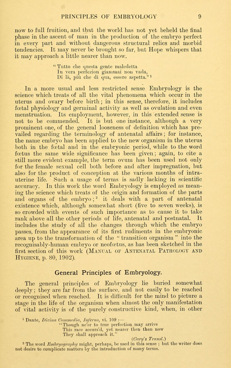now to full fruition, and that the world has not yet beheld the final phase in the ascent of man in the production of the embryo perfect in every part and without dangerous structural relics and morbid tendencies. It may never be brought so far, but Hope whispers that it may approach a little nearer than now.  Tutto clie questa gente maledetta 111 vera perfezion gianiinai noii vada, Di la, pill che di qua, essere aspetta. ^ In a more usual and less restricted sense Embryology is the science which treats of all the vital phenomena which occur in the uterus and ovary before birth; in this sense, therefore, it includes foetal physiology and germinal activity as well as ovulation and even menstruation. Its employment, however, in this extended sense is not to be commended. It is but one instance, although a very prominent one, of the general looseness of definition which has pre- vailed regarding the terminology of antenatal affairs; for instance, the name embryo has been applied to the new organism in the uterus both in the foetal and in the embryonic period, while to the word foetus the same wide significance has been given; again, to cite a still more evident example, the term ovum has been used not only for the female sexual cell both before and after impregnation, but also for the product of conception at the various months of intra- uterine life. Such a usage of terms is sadly lacking in scientific accuracy. In this work the word Embryology is employed as mean- ing the science which treats of the origin and formation of the parts and organs of the embryo; ^ it deals with a part of antenatal existence which, although somewhat short (five to seven weeks), is so crowded with events of such importance as to cause it to take rank above all the other periods of life, antenatal and postnatal. It includes the study of all the changes through which the embryo passes, from the appearance of its first rudiments in the embryonic area up to the transformation of the  transition organism  into the recognisably-human embryo or neofoetus, as has been sketched in the first section of this work (Manual of Antenatal Pathology and Hygiene, p. 80, 1902). General Principles of Embryology. The general principles of Embryology lie buried somewhat deeply; they are far from the surface, and not easily to be reached or recognised when reached. It is difficult for the mind to picture a stage in the life of the organism when almost the only manifestation of vital activity is of the purely constructive kind, when, in other 1 Dante, Divina Commedia, Inferno, vi. 109 :— Though ne'er to true perfection may arrive This race accurs'd, yet nearer then than now They shall approach it. {Cary's Transl.) ^ The word Embryogrcqihy might, perhaps, be used in this sense ; but the writer does not desire to complicate matters by the introduction of many terms.