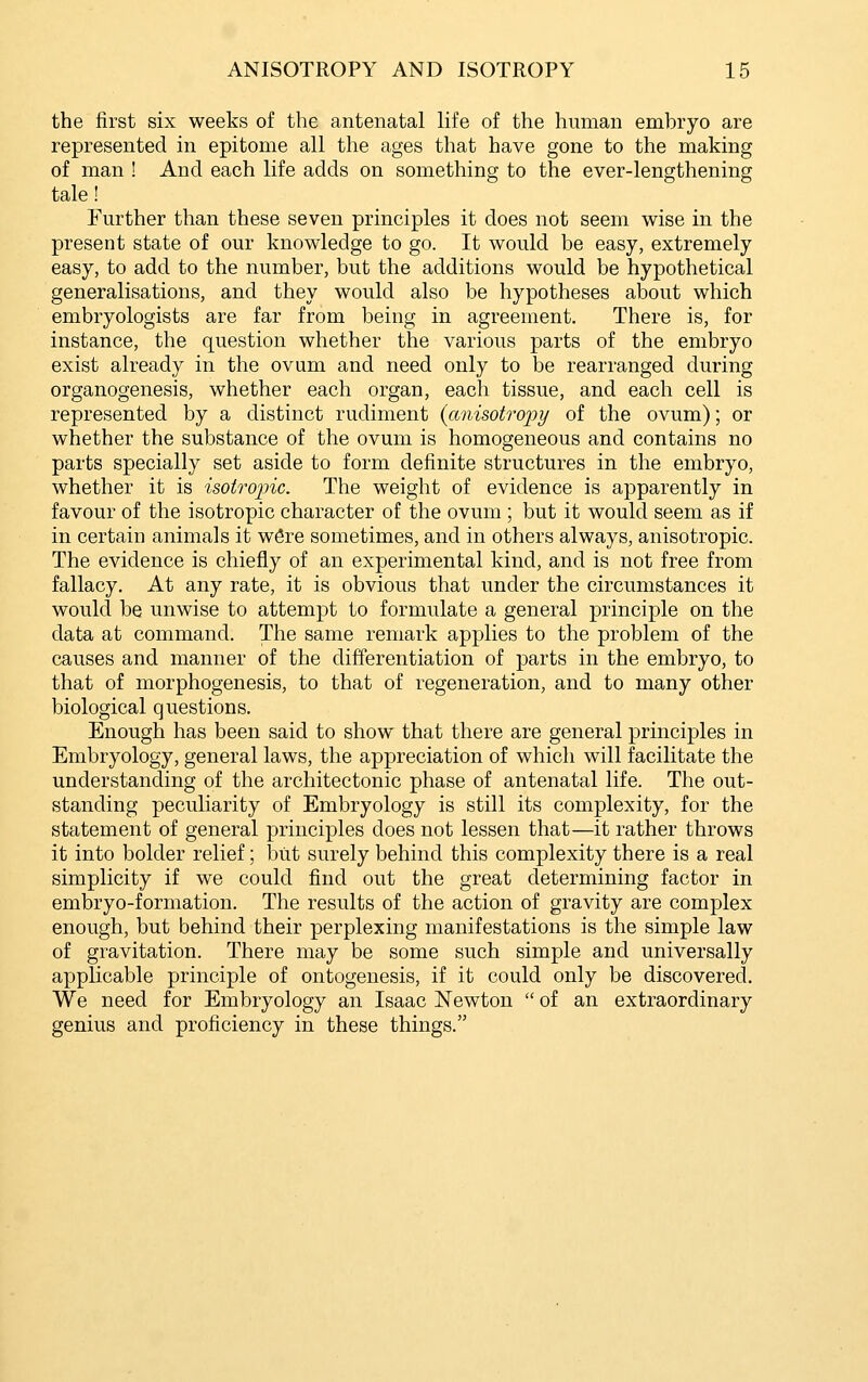 the first six weeks of the antenatal life of the human embryo are represented in epitome all the ages that have gone to the making of man ! And each life adds on something to the ever-lengthening tale! Further than these seven principles it does not seem wise in the present state of our knowledge to go. It would be easy, extremely easy, to add to the number, but the additions would be hypothetical generalisations, and they would also be hypotheses about which embryologists are far from being in agreement. There is, for instance, the question whether the various parts of the embryo exist already in the ovum and need only to be rearranged during organogenesis, whether each organ, each tissue, and each cell is represented by a distinct rudiment {anisotro^jy of the ovum); or whether the substance of the ovum is homogeneous and contains no parts specially set aside to form definite structures in the embryo, whether it is isotropic. The weight of evidence is apparently in favour of the isotropic character of the ovum ; but it would seem as if in certain animals it w^re sometimes, and in others always, anisotropic. The evidence is chiefly of an experimental kind, and is not free from fallacy. At any rate, it is obvious that under the circumstances it would be unwise to attempt to formulate a general principle on the data at command. The same remark applies to the problem of the causes and manner of the differentiation of parts in the embryo, to that of morphogenesis, to that of regeneration, and to many other biological questions. Enough has been said to show that there are general principles in Embryology, general laws, the appreciation of which will facilitate the understanding of the architectonic phase of antenatal life. The out- standing peculiarity of Embryology is still its complexity, for the statement of general principles does not lessen that—it rather throws it into bolder relief; biit surely behind this complexity there is a real simplicity if we could find out the great determining factor in embryo-formation. The results of the action of gravity are complex enough, but behind their perplexing manifestations is the simple law of gravitation. There may be some such simple and universally applicable principle of ontogenesis, if it could only be discovered. We need for Embryology an Isaac Newton  of an extraordinary genius and proficiency in these things.