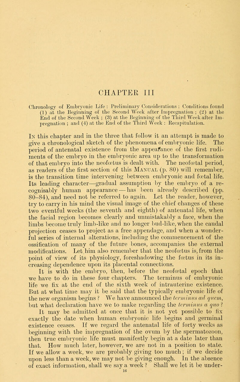 CHAPTER III Clironology of Embryonic Life : Preliminary Considerations : Conditions found (1) at the Begiiining of the Second Week after Impregnation ; (2) at the End of the Second Week ; (3) at the Beginning of the Third Week after Im- pregnation ; and (4) at the End of the Third Week : Kecapitulation. In this chapter and in the three that follow it an attempt is made to give a chronological sketch of the phenomena of embryonic life. The period of antenatal existence from the appeafance of the first rudi- ments of the embryo in the embryonic area up to the transformation of that embryo into the neofoetus is dealt with. The neofoetal period, as readers of the first section of this Manual (p. 80) will rememlier, is the transition time intervening between embryonic and foetal life. Its leading character—gradual assumption hj the embryo of a re- cognisably human appearance — has been already described (pp. 80-84), and need not be referred to again. Let the reader, however, try to carry in his mind the visual image of the chief changes of these two eventful weeks (the seventh and eighth) of antenatal life, when the facial region becomes clearly and unmistakaljly a face, when the limbs become truly limb-like and no longer Inid-like, when the caudal projection ceases to project as a free appendage, and when a wonder- ful series of internal alterations, including the commencement of the ossification of many of the future bones, accompanies the external modifications. Let him also remember that the neofoetus is, from the point of view of its physiology, foreshadowing the fo3tus in its in- creasing dependence upon its placental connections. It is with the embryo, then, before the neofoetal epoch that we have to do in these four chapters. The terminus of embryonic life we fix at the end of the sixth week of intrauterine existence. But at what time may it be said that the typically embryonic life of the new organism begins ? We have announced the terminus ad quern, but what declaration have we to make regarding the terminus a quo ? It may be admitted at once that it is not yet possilile to fix exactly the date when human embryonic life begins and germinal existence ceases. If we regard the antenatal life of forty weeks as beginning with the impregnation of the ovum by the spermatozoon, then true emljryonic life must manifestly-Ijcgin at a date later than that. How much later, however, we are not in a position to state. If we allow a week, we are probably giving too much; if we decide upon less than a week, we may not be giving enough. In the absence of exact information, shall we say a week ? Shall we let it be under-