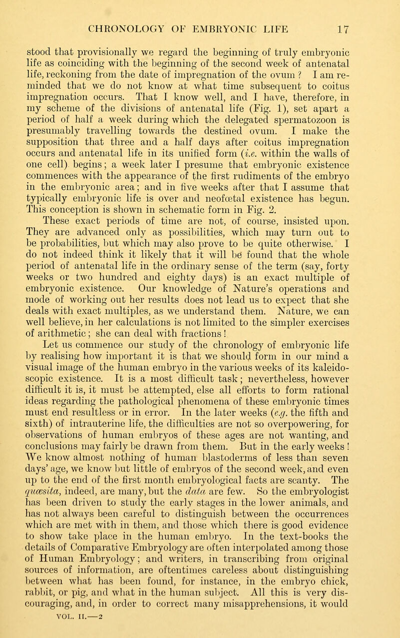 stood that provisionally we regard the beginning of truly embryonic life as coinciding with the beginning of the second week of antenatal life, reckoning from the date of impregnation of the ovum ? I am re- minded that we do not know at what time subsequent to coitus impregnation occurs. That I know well, and I have, therefore, in my scheme of the divisions of antenatal life (Fig. 1), set apart a period of half a week during which the delegated spermatozoon is presumably travelling towards the destined ovum. I make the supposition that three and a half days after coitus impregnation occurs and antenatal life in its unified form {i.e. within the walls of one cell), begins; a week later I presume that embryonic existence commences with the appearance of the first rudiments of the embryo in the embryonic area; and in five weeks after that I assume that typically embryonic life is over and neofoetal existence has begun. This conception is shown in schematic form in Fig. 2. These exact periods of time are not, of course, insisted upon. They are advanced only as possibilities, which may turn out to be probabilities, but which may also prove to be quite otherwise. I do not indeed think it likely that it will be found that the whole period of antenatal life in the ordinary sense of the term (say, forty weeks or two hundred and eighty clays) is an exact multiple of embryonic existence. Our knowledge of Nature's operations and mode of working out her results does not lead us to expect that she deals with exact multiples, as we understand them. Nature, we can well believe, in her calculations is not limited to the simpler exercises of arithmetic; she can deal with fractions ! Let us commence our study of the chronology of embryonic life by realising how important it is that we should form in our mind a visual image of the human embryo in the various weeks of its kaleido- scopic existence. It is a most difficult task; nevertheless, however difficult it is, it must be attempted, else all efforts to form rational ideas regarding the pathological phenomena of these embryonic times must end resultless or in error. In the later weeks (e.g. the fifth and sixth) of intrauterine life, the difficulties are not so overpowering, for observations of human embryos of these ages are not wanting, and conclusions may fairly be drawn from them. But in the early weeks ! We know almost nothing of human blastoderms of less than seven days' age, we know but little of embryos of the second week, and even up to the end of the first month embryological facts are scanty. The qucBsita, indeed, are many, but the data are few. So the embryologist has been driven to study the early stages in the lower animals, and has not always been careful to distinguish between the occurrences which are met with in them, and those which there is good evidence to show take place in the human embryo. In the text-books the details of Comparative Embryology are often interpolated among those of Human Embryology; and writers, in transcribing from original sources of information, are oftentimes careless about distinguishing between what has been found, for instance, in the embryo chick, rabbit, or pig, and what in the human subject. All this is very dis- couraging, and, in order to correct many misapprehensions, it would VOL. II. 2